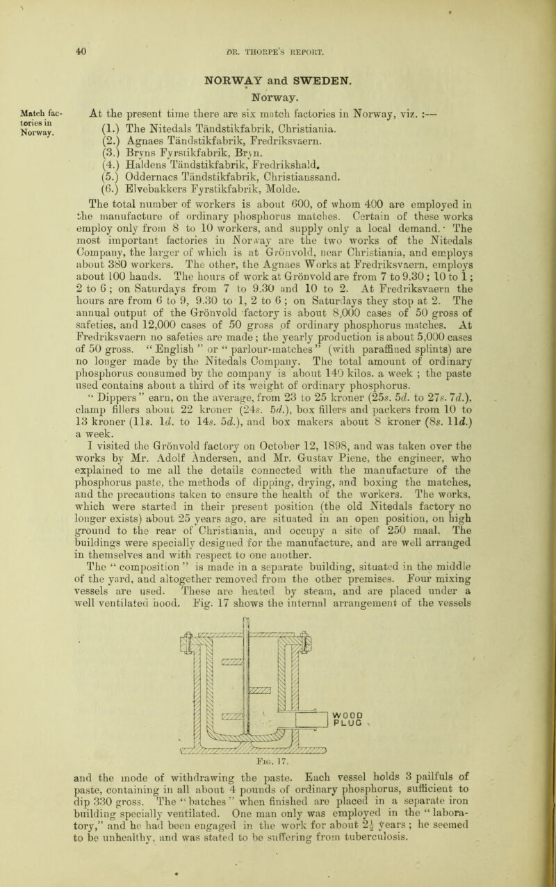 Match fac- tories in Norway. NORWAY and SWEDEN. Norway. At the present time there are six match factories in Norway, viz. :— (1.) The Nitedals Tandstikfabrik, Christiania. (2.) Agnaes Tandstikfabrik, Fredriksvaern. (3.) Brvns Fyrstikfabrik, Bryn. (4.) Haldens Tandstikfabrik, Fredrikshald. (5.) Oddernacs Tandstikfabrik, Christianssand. (6.) Elvebakkers Fyrstikfabrik, Molde. The total number of workers is about 600, of whom 400 are employed in the manufacture of ordinary phosphorus matches. Certain of these works employ only from 8 to 10 workers, and supply only a local demand. • The most important factories in Norway' are the two works of the Nitedals Company, the larger of which is at Grdnvold, near Christiania, and employs about 380 workers. The other, the Agnaes Works at Fredriksvaern, employs about LOO hands. The hours of work at Gronvold are from 7 to 9.30 ; 10 to 1; 2 to 6 ; on Saturdays from 7 to 9.30 and 10 to 2. At Fredriksvaern the hours are from 6 to 9, 9.30 to 1, 2 to 6 ; on Saturdays they stop at 2. The annual output of the Grdnvold factory is about 8,000 cases of 50 gross of safeties, and 12,000 cases of 50 gross of ordinary phosphorus matches. At Fredriksvaern no safeties are made; the yearly production is about 5,000 cases of 50 gross. “English ” or “ parlour-matches” (with paraffined splints) are no longer made by the Nitedals Company. The total amount of ordinary phosphorus consumed by the company is about 140 kilos, a week ; the paste used contains about a third of its weight of ordinary phosphorus. “ Dippers ” earn, on the average, from 23 to 25 kroner (25s. 5d. to 27s. 7c?.), clamp fillers about 22 kroner (24s. 5c/.), box fillers and packers from 10 to 13 kroner (11s. Id. to 14s. 5d.), and box makers about 8 kroner (8s. lid.) a week. I visited the Grdnvold factory on October 12, 1898, and was taken over the works by Mr. Adolf Andersen, and Mr. Gustav Piene, the engineer, who explained to me all the details connected with the manufacture of the phosphorus paste, the methods of dipping, drying, and boxing the matches, and the precautions taken to ensure the health of the workers. The works, which were started in their present position (the old Nitedals factory' no longer exists) about 25 years ago, are situated in an open position, on high ground to the rear of Christiania, and occupy a site of 250 maal. The buildings were specially designed for the manufacture, and are well arranged in themselves and with respect to one another. The “ composition ” is made in a separate building, situated in the middle of the yard, and altogether removed from the other premises. Four mixing vessels are used. These are heated by steam, and are placed under a well ventilated hood. Fig. 17 shows the internal arrangement of the vessels and the mode of withdrawing the paste. Each vessel holds 3 pailfuls of paste, containing in all about 4 pounds of ordinary phosphorus, sufficient to dip 330 gross. The “ batches ” when finished are placed in a separate iron building specialty ventilated. One man only was employed in the “ labora- tory,” and he had been engaged in the work for about 2| years ; he seemed to be unhealthy, and was stated to be suffering from tuberculosis.