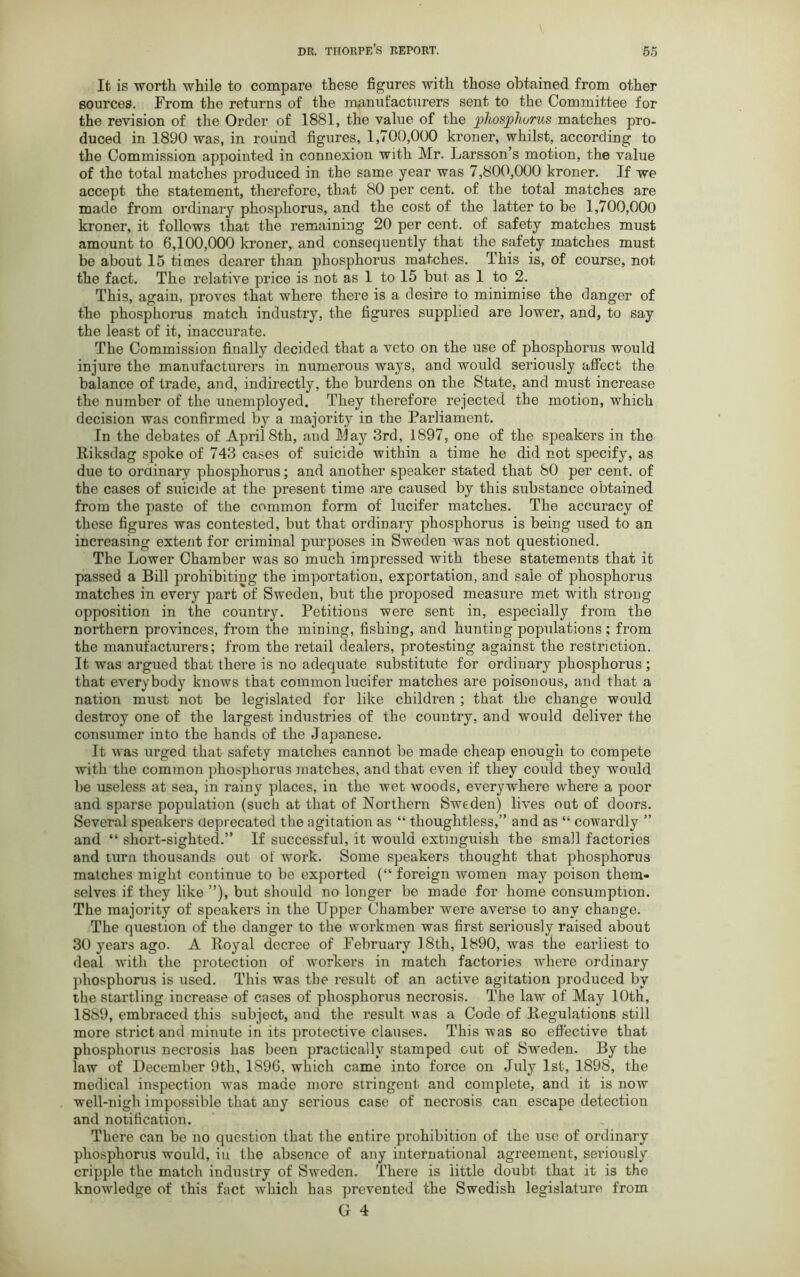 It is worth while to compare these figures with those obtained from other sources. From the returns of the manufacturers sent to the Committee for the revision of the Order of 1881, the value of the phosphorus matches pro- duced in 1890 was, in round figures, 1,700,000 kroner, whilst, according to the Commission appointed in connexion with Mr. Larsson’s motion, the value of the total matches produced in the same year was 7,800,000 kroner. If we accept the statement, therefore, that 80 per cent, of the total matches are made from ordinary phosphorus, and the cost of the latter to be 1,700,000 kroner, it follows that the remaining 20 per cent, of safety matches must amount to 6,100,000 kroner, and consequently that the safety matches must be about 15 times dearer than phosphorus matches. This is, of course, not the fact. The relative price is not as 1 to 15 but as 1 to 2. This, again, proves that where there is a desire to minimise the danger of the phosphorus match industry, the figures supplied are lower, and, to say the least of it, inaccurate. The Commission finally decided that a veto on the use of phosphorus would injure the manufacturers in numerous ways, and would seriously affect the balance of trade, and, indirectly, the burdens on the State, and must increase the number of the unemployed. They therefore rejected the motion, which decision was confirmed by a majority in the Parliament. In the debates of April8th, and May 3rd, 1897, one of the speakers in the Riksdag spoke of 743 cases of suicide within a time he did not specify, as due to ordinary phosphorus; and another speaker stated that 80 per cent, of the cases of suicide at the present time are caused by this substance obtained from the paste of the common form of lucifer matches. The accuracy of these figures was contested, but that ordinary phosphorus is being used to an increasing extent for criminal purposes in Sweden was not questioned. The Lower Chamber was so much impressed with these statements that it passed a Bill prohibiting the importation, exportation, and sale of phosphorus matches in every part of Sweden, but the proposed measure met with strong opposition in the country. Petitions were sent in, especially from the northern provinces, from the mining, fishing, and hunting populations; from the manufacturers; from the retail dealers, protesting against the restriction. It was argued that there is no adequate substitute for ordinary phosphorus ; that everybody knows that common lucifer matches are poisonous, and that a nation must not be legislated for like children ; that the change would destroy one of the largest industries of the country, and would deliver the consumer into the hands of the Japanese. It was urged that safety matches cannot be made cheap enough to compete with the common phosphorus matches, and that even if they could they would be useless at sea, in rainy places, in the wet woods, everywhere where a poor and sparse population (such at that of Northern Sweden) lives out of doors. Several speakers deprecated the agitation as “ thoughtless,” and as “ cowardly ” and “ short-sighted.” If successful, it would extinguish the small factories and turn thousands out of work. Some speakers thought that phosphorus matches might continue to be exported (“ foreign women may poison them- selves if they like ”), but should no longer be made for home consumption. The majority of speakers in the Upper Chamber were averse to any change. The question of the danger to the workmen was first seriously raised about 30 years ago. A Royal decree of February 3 8th, 1890, was the earliest to deal with the protection of workers in match factories where ordinary phosphorus is used. This was the result of an active agitation produced by the startling increase of cases of phosphorus necrosis. The law of May 10th, 1889, embraced this subject, and the result w as a Code of Regulations still more strict and minute in its protective clauses. This was so effective that phosphorus necrosis has been practically stamped out of Sweden. By the law of December 9th, 1896, which came into force on July 1st, 1898, the medical inspection wras made more stringent and complete, and it is now well-nigh impossible that any serious case of necrosis can escape detection and notification. There can be no question that the entire prohibition of the use of ordinary phosphorus wrould, in the absence of any international agreement, seriously cripple the match industry of Sweden. There is little doubt that it is the knowledge of this fact wrhich has prevented the Swedish legislature from Gr 4