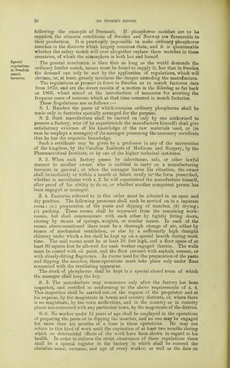 Special regulations in Swedish match factories. following the example of Denmark. If phosphorus matches are to he supplied, the climatic conditions of Sweden and Norway are favourable to their production. It is practically impossible to make ordinary phosphorus matches in the districts which largely consume them, and it is questionable whether the safety match will ever altogether replace these matches in these countries, of which the atmosphere is both hot and humid. The general conclusion is then that so long as the world demands the ordinary lucifer match, means must be found to supply it, but that in Sweden the demand can only be met by the application of regulations, which will obviate, or, at least, greatly minimise the danger attending the manufacture. The regulations at present in force in Sweden as to match factories, date from 1870, and are the direct results of a motion in the Riksdag as far back as 1863, which aimed at the introduction of measures for averting the frequent cases of necrosis which at that time occurred in match factories. These Regulations are as follows :— S. 1. Matches the paste of which contains ordinary phosphorus shall be made only in factories specially arranged for the purpose. S. 2. Such manufacture shall be carried on only by one authorised to possess a factory, who (if he superintends the manufacture himself) shall give satisfactory evidence of his knowledge of the raw materials used, or (in case he employs a manager) of the manager possessing the necessary certificate that he has the requisite knowledge. Such a certificate may be given by a professor in any of the universities of the kingdom, by the Caroline Institute of Medicine and Surgery, by the Pharmaceutical Institute, or by one of the higher technical institutes. S. 3. When such factory passes by inheritance, sale, or other lawful manner to another owner, who is entitled to carry on a manufacturing business in general; or when the manager leaves his situation, the owner shall immediately or within a month at latest, notify in' the form prescribed, whether in accordance with s. 2. he will superintend the manufacture himself, after proof of his ability to do so, or whether another competent person has been engaged as manager. S. 4. Factories referred to in this order must be situated in an open and dry position. The following processes shall each be carried on in a separate room : (a.) preparation of the paste and dipping of matches, (b) drying; (c) packing. These rooms shall be separated from the remaining work- rooms, but shall communicate with each other by tightly fitting doors, closing by means of springs, weights, or similar means. In each of the rooms above-mentioned there must be a thorough change of air, either by means of mechanical ventilation, or else by a sufficiently high draught chimney under which a fire shall be kept up on a special hearth during work time. The said rooms must be at least 10 feet high, and a floor space of at least 30 square feet be allowed for each worker engaged therein. The walls must be coated with oil paint, and the floor covered with asphalt, cement, or with closely-fitting flagstones. In rooms used for the preparation of the paste and dipping the matches, these operations must take place only under flues connected with the ventilating apparatus. The stock of phosphorus shall be kept in a special closed room of which the manager shall keep the key. S. 5. The manufacture may commence only after the factory has been inspected, and certified as conforming to the above requirements of s. 4. This inspection shall be carried out,on the request of the proprietor and at his expense, by the magistrate in towns and country districts, or, where there is no magistrate, by the town authorities, and in the country or in country places noi connected with any particular town, by the magistrate of the district. 8. 6. No worker under 15 years of age shall be employed in the operations of preparing the paste or in dipping the matches, and no one may be engaged for more than six months at a time in these operations. Ho may not return to this kind of work until the expiration of at least two months during which no detrimental effects of the work have been shown in regard to his health. In order to enforce the strict observance of these regulations there shall be a special register in the factory in which shall be entered the Christian name, surname, and age of every worker, as well as the date on