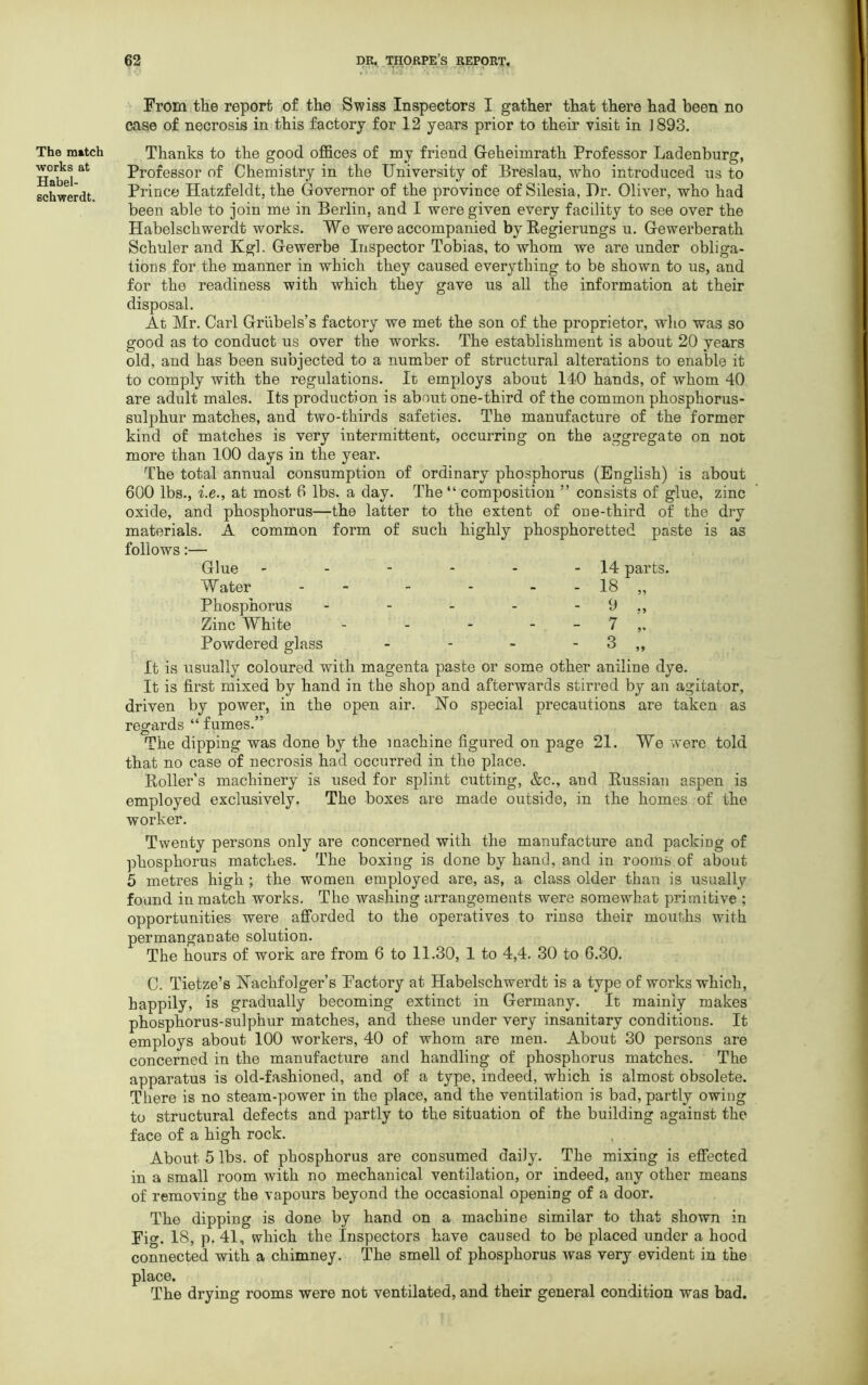 The match works at Habel- schwerdt. From the report of the Swiss Inspectors I gather that there had been no case of necrosis in this factory for 12 years prior to their visit in ] 893. Thanks to the good offices of my friend G-eheimrath Professor Ladenburg, Professor of Chemistry in the University of Breslau, who introduced us to Prince Hatzfeldt, the Governor of the province of Silesia, Dr. Oliver, who had been able to join me in Berlin, and I were given every facility to see over the Habelschwerdt works. We were accompanied byRegierungs u. Gewerberath Schuler and Kgl. Gewerbe Inspector Tobias, to whom we are under obliga- tions for the manner in which they caused everything to be shown to us, and for the readiness with which they gave us all the information at their disposal. At Mr. Carl Griibels’s factory we met the son of the proprietor, who was so good as to conduct us over the works. The establishment is about 20 years old, and has been subjected to a number of structural alterations to enable it to comply with the regulations. It employs about 140 hands, of whom 40 are adult males. Its production is about one-third of the common phosphorus- sulphur matches, and two-thirds safeties. The manufacture of the former kind of matches is very intermittent, occurring on the aggregate on not more than 100 days in the year. The total annual consumption of ordinary phosphorus (English) is about 600 lbs., i.e., at most 6 lbs. a day. The “ composition ” consists of glue, zinc oxide, and phosphorus—the latter to the extent of one-third of the dry materials. A common form of such highly phosphoretted paste is as follows:— Glue - - - - - - 14- parts. Water - - - - - 18 „ Phosphorus - - - - - 9 ,, Zinc White - - - 7 ,. Powdered glass - - - - 3 ,, It is usually coloured with magenta paste or some other aniline dye. It is first mixed by hand in the shop and afterwards stirred by an agitator, driven by power, in the open air. No special precautions are taken as regards “ fumes.” The dipping was done by the machine figured on page 21. We were told that no case of necrosis had occurred in the place. Roller’s machinery is used for splint cutting, &c., and Russian aspen is employed exclusively. The boxes are made outside, in the homes of the worker. Twenty persons only are concerned with the manufacture and packing of phosphorus matches. The boxing is done by hand, and in rooms of about 5 metres high ; the women employed are, as, a class older than is usually found in match works. The washing arrangements were somewhat primitive ; opportunities were afforded to the operatives to rinse their mouths with permanganate solution. The hours of work are from 6 to 11.30, 1 to 4,4. 30 to 6.30. C. Tietze’s Nachfolger’s Factory at Habelschwerdt is a type of works which, happily, is gradually becoming extinct in Germany. It; mainly makes phosphorus-sulphur matches, and these under very insanitary conditions. It employs about 100 workers, 40 of whom are men. About 30 persons are concerned in the manufacture and handling of phosphorus matches. The apparatus is old-fashioned, and of a type, indeed, which is almost obsolete. There is no steam-power in the place, and the ventilation is bad, partly owing to structural defects and partly to the situation of the building against the face of a high rock. About 5 lbs. of phosphorus are consumed daily. The mixing is effected in a small room with no mechanical ventilation, or indeed, any other means of removing the vapours beyond the occasional opening of a door. The dipping is done by hand on a machine similar to that shown in Fig. 18, p. 41, which the Inspectors have caused to be placed under a hood connected with a chimney. The smell of phosphorus was very evident in the place. The drying rooms were not ventilated, and their general condition was bad.