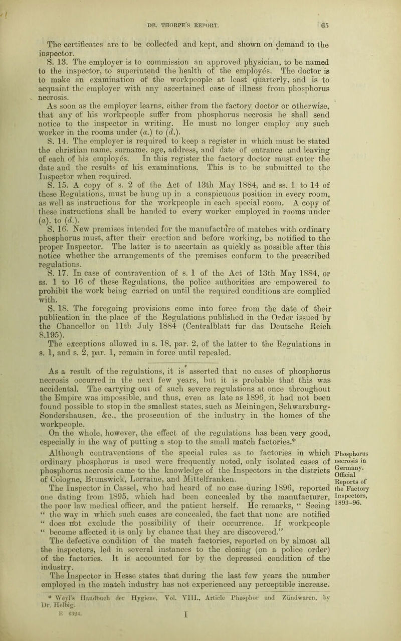 The certificates are to be collected and kept, and shown on demand to the inspector. S. 13. The employer is to commission an approved physician, to be named to the inspector, to superintend the health of the employes. The doctor is to make an examination of the workpeople at least quarterly, and is to acquaint the employer with any ascertained case of illness from phosphorus necrosis. As soon as the employer learns, either from the factory doctor or otherwise, that any of his workpeople suffer from phosphorus necrosis he shall send notice to the inspector in writing. He must no longer employ any such worker in the rooms under (u.) to (d.). S. 14. The employer is required to keep a register in which must be stated the Christian name, surname, age, address, and date of entrance and leaving of each of his employes. In this register the factory doctor must enter the date and the results of his examinations. This is to be submitted to the Inspector when required. S. 15. A copy of s. 2 of the Act of 13th May 1884, and ss. 1 to 14 of these Regulations, must be hung up in a conspicuous position in every room, as well as instructions for the workpeople in each special room. A copy of these instructions shall be handed to every worker employed in rooms under (a), to {cl.). S. 16. New premises intended for the manufacture of matches with ordinary phosphorus must, after their erection and before working, be notified to the proper Inspector. The latter is to ascertain as quickly as possible after this notice whether the arrangements of the premises conform to the prescribed regulations. S. 17. In case of contravention of s. 1 of the Act of 13th May 1884, or ss. 1 to 16 of these Regulations, the police authorities are empowered to prohibit the work being carried on until the required conditions are complied with. S. 18. The foregoing provisions come into force from the date of their publication in the place of the Regulations published in the Order issued by the Chancellor on 11th July 1884 (Centralblatt fur das Deutsche Reich 8.195). The exceptions allowed in s. 18, par. 2. of the latter to the Regulations in 8. 1, and s. 2, par. 1, remain in force until repealed. 9 As a result of the regulations, it is asserted that no cases of phosphorus necrosis occurred in the next few years, but it is probable that this was accidental. The carrying out of such severe regulations at once throughout the Empire was impossible, and thus, even as late as 1896, it had not been found possible to stop in the smallest states, such as Meiningen, Schwarzburg- Sondershausen, &c., the prosecution of the industry in the homes of the workpeople. On the whole, however, the effect of the regulations has been very good, especially in the way of putting a stop to the small match factories.* Although contraventions of the special rules as to factories in which ordinary phosphorus is used were frequently noted, only isolated cases of phosphorus necrosis came to the knowledge of the Inspectors in the districts of Cologne, Brunswick, Lorraine, and Mittelfranken. The Inspector in Cassel, who had heard of no case curing 1896, reported one dating from 1895, which had been concealed by the manufacturer, the poor law medical officer, and the patient herself. He remarks, “ Seeing “ the way in which such cases are concealed, the fact that none are notified “ does rfot exclude the possibility of their occurrence. If workpeople “ become affected it is only by chance that they are discovered.” The defective condition of the match factories, reported on by almost all the inspectors, led in several instances to the closing (on a police order) of the factories. It is accounted for by the depressed condition of the industry. The Inspector in Hess6 states that during the last few years the number employed in the match industry has not experienced any perceptible increase. * Weyl’s Handbuch dor Hygiene, Vol. VIII., Article Phosphor and Ziindwareii, bv Dr. Helbig. E 6324. q Phosphorus necrosis in Germany. Official Reports of the Factory Inspectors, 1893-96.