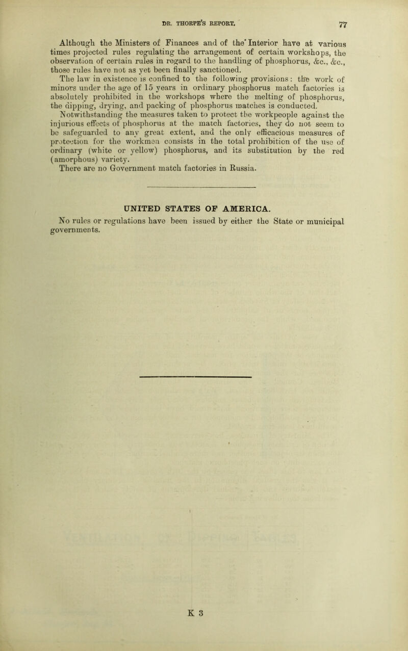 Although the Ministers of Finances and of the’ Interior have at various times projected rules regulating the arrangement of certain workshops, the observation of certain rules in regard to the handling of phosphorus, &c., &c., those rules have not as yet been finally sanctioned. The law in existence is confined to the following provisions: the work of minors under the age of 15 years in ordinary phosphorus match factories is absolutely prohibited in the workshops where the melting of phosphorus, the dipping, drying, and packing of phosphorus matches is conducted. Notwithstanding the measures taken to protect the workpeople against the injurious effects of phosphorus at the match factories, they do not seem to be safeguarded to anv great extent, and the only efficacious measures of protection for the workmen consists in the total prohibition of the use of ordinary (white or yellow) phosphorus, and its substitution by the red (amorphous) variety. There are no Government match factories in Russia. UNITED STATES OF AMERICA. No rules or regulations have been issued by either the State or municipal governments.