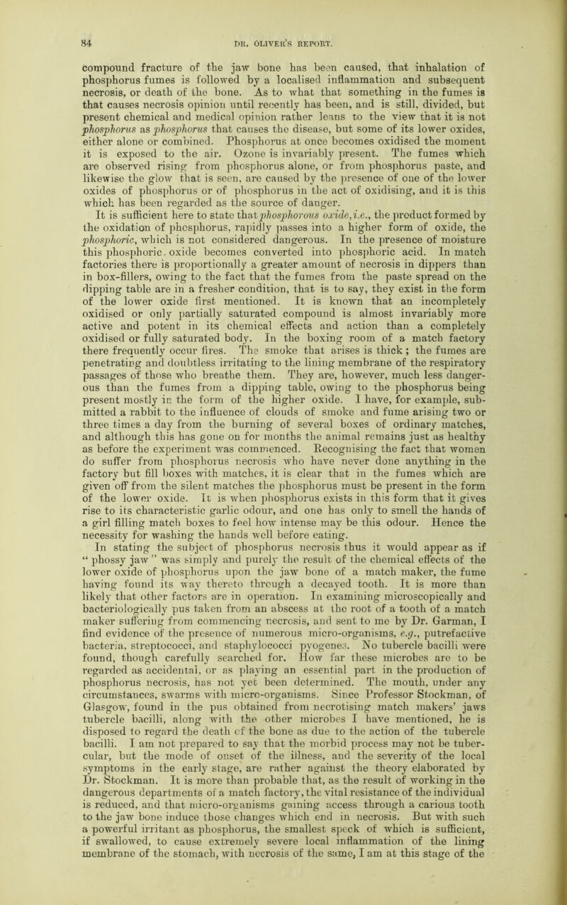 compound fracture of the jaw bone has been caused, that inhalation of phosphorus fumes is followed by a localised inflammation and subsequent necrosis, or death of the bone. As to what that something in the fumes is that causes necrosis opinion until recently has been, and is still, divided, but present chemical and medical opinion rather leans to the view that it is not phosphorus as phosphorus that causes the disease, but some of its lower oxides, either alone or combined. Phosphorus at once becomes oxidised the moment it is exposed to the air. Ozone is invariably present. The fumes which are observed rising from phosphorus alone, or from phosphorus paste, and likewise the glow that is seen, are caused by the presence of one of the lower oxides of phosphorus or of phosphorus in the act of oxidising, and it is this which has been regarded as the source of danger. It is sufficient here to state that phosphorous oxide,i.e., the product formed by the oxidation of phosphorus, rapidly passes into a higher form of oxide, the phosphoric, which is not considered dangerous. In the presence of moisture this phosphoric oxide becomes converted into phosphoric acid. In match factories there is proportionally a greater amount of necrosis in dippers than in box-fillers, owing to the fact that the fumes from the paste spread on the dipping table are in a fresher condition, that is to say, they exist in the form of the lower oxide first mentioned. It is known that an incompletely oxidised or only partially saturated compound is almost invariably more active and potent in its chemical effects and action than a completely oxidised or fully saturated body. In the boxing room of a match factory there frequently occur fires. The smoke that arises is thick ; the fumes are penetrating and doubtless irritating to the lining membrane of the respiratory passages of those who breathe them. They are, however, much less danger- ous than the fumes from a dipping table, owing to the phosphorus being present mostly in the form of the higher oxide. 1 have, for example, sub- mitted a rabbit to the influence of clouds of smoke and fume arising two or three times a day from the burning of several boxes of ordinary matches, and although this has gone on for months the animal remains just as healthy as before the experiment was commenced. Recognising the fact that women do suffer from phosphorus necrosis who have never done anything in the factory but fill boxes with matches, it is clear that in the fumes which are given off from the silent matches the phosphorus must be present in the form of the lowrnr oxide. It is -when phosphorus exists in this form that it gives rise to its characteristic garlic odour, and one has only to smell the hands of a girl filling match boxes to feel how intense may be this odour. Hence the necessity for washing the hands well before eating. In stating the subject of phosphorus necrosis thus it would appear as if “ phossy jaw ” was simply and purely the result of the chemical effects of the lower oxide of phosphorus upon the jaw bone of a match maker, the fume having found its way thereto through a decayed tooth. It is more than likely that other factors are in operation. In examining microscopically and bacteriologically pus taken from an abscess at the root of a tooth of a match maker suffering from commencing necrosis, and sent to me by Dr. Garman, I find evidence of the presence of numerous micro-organisms, e.g., putrefactive bacteria, streptococci, and staphylococci pyogenes. No tubercle bacilli were found, though carefully searched for. How far these microbes are to be regarded as accidental, or as playing an essential part in the production of phosphorus necrosis, has not yet been determined. The mouth, under any circumstances, swarms with micro-organisms. Since Professor Stockman, of Glasgow, found in the pus obtained from necrotising match makers’ jaws tubercle bacilli, along with the other microbes I have mentioned, he is disposed to regard the death cf the bone as due to the action of the tubercle bacilli. I am not prepared to say that the morbid process may not be tuber- cular, but the mode of onset of the illness, and the severity of the local symptoms in the early stage, are rather against the theory elaborated by Dr. Stockman. It is more than probable that, as the result of working in the dangerous departments of a match factory, the vital resistance of the individual is reduced, and that micro-organisms gaming access through a carious tooth to the jaw bone induce those changes which end in necrosis. But with such a powerful irritant as phosphorus, the smallest speck of which is sufficient, if swallowed, to cause extremely severe local inflammation of the lining membrane of the stomach, with necrosis of the same, I am at this stage of the