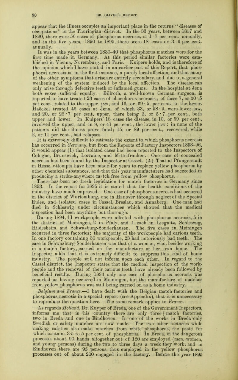 appear that the illness occupies an important place in the returns “ diseases of occupations ” in the Thuringian district. In the 33 years, between 1857 and 1890, there were 56 cases of phosphorus necrosis, or 1 * 7 per cent, annually, and in the five years, 1890 to 1895, there were 18 cases or 3 • 6 per cent, annually. It was in the years between 1830-40 that phosphorus matches were for the first time made in Germany. At this period similar factories were esta- blished in Vienna, Nuremburg, and Paris. Kuipers bolds, and is therefore of the opinion which I have stated in an earlier part of this Report, that phos- phorus necrosis is, in the first instance, a purely local affection, and that many of the other symptoms that arise are entirely secondary, and due to a general weakening cf the system induced by the local affection. The disease can only arise through defective teeth or inflamed gums. In the hospital at Jena both sexes suffered equally. Billroth, a well-known German surgeon, is reported to have treated 23 cases of phosphorus necrosis; of these 7, or 30 • 5 per cent., related to the upper jaw, and 16, or 69 • 5 per cent., to the lower. Haeckel treated 46 cases at Jena, of which 33, or 58 * 9, were lower jaw, and 20, or 25*7 per cent, upper, there being 3, or 5*7 per cent., both upper and lower. In Kuipers’ 18 cases the disease, in 10, or 59 per cent., involved the upper, and in 8, or 41 per cent., the lower jaw : in none of the patients did the illness prove fatal; 15, or 89 per cent., recovered, while 2, or 11 per cent., had relapses. It is extremely difficult to estimate the extent to which phosphorus necrosis has occurred in Germany, but from the Reports of Factory Inspectors 1893-96, it would appear (1) that isolated cases had been reported to the Inspectors of Cologne, Brunswick, Lorraine, and Mittelfranken. One case of concealed necrosis had been found by the Inspector at Cassel. (2.) That at Pfungerstadt in Hesse, attempts have been made for years to replace yellow phosphorus by other chemical substances, and that this year manufacturers had succeeded in producing a strike-anywhere match free from yellow phosphorus. There has been no fresh legislation for match factories in Germany since 1893. In the report for 1895 it is stated that the health conditions of the industry have much improved. One case of phosphorus necrosis had occurred in the district of Wurtemburg, one in Hanover through neglect of the Special Rules, and isolated cases in Cassel, Breslau, and Annaberg. One man had died in Schleswig under circumstances which showed that the medical inspection had been anything but thorough. During 1894, 11 workpeople were affected with phosphorus necrosis, 5 in the district of Meiningen, 2 in Pfaly, and 1 each in Liegnitz, Schleswig, Hildesheim and Schwazburg-Sonderhausen. The five cases in Meiningen occurred in three factories; the majority of the workpeople had carious teeth. In one factory containing 30 workpeople, 23 had notoriously bad teeth. The case in Schwazburg-Sonderhausen was that of a woman, who, besides working in a match factory, carried on the manufacture at her own home. The Inspector adds that it is extremely difficult to suppress this kind of home industry. The people will not inform upon each other. In regard to the Cassel district, the Inspector states that the medical inspection of the work- people and the removal of their carious teeth have already been followed by beneficial results. During 1893 only one case of phosphorus necrosis was reported as having occurred in Meiningen, but the manufacture of matches from yellow phosphorus was still being carried on as a home industry. Belgium and France.—I have dealt with the Belgian match factories and phosphorus necrosis in a special report (see Appendix), that it is unnecessary to reproduce the question here. The same remark applies to France. As regards Holland, Dr. Kuyper of Breda, one of the Government Inspectors, informs me that in his country there are only three j match factories, two in Breda and one in Eindhoven. In one of the works in Breda only Swedish or safety matches are now made. The two other factories while making safeties also make matches from white phosphorus, the paste for which contains 35 to 5 per cent, of phosphorus. In Breda, in the dangerous processes about 90 hands altogether out of 120 are employed (men, women, and young persons) during the two to three days a week they work, and in Eindhoven there are 95 persons thus employed in the yellow phosphorus processes out of about 200 engaged in the factory. Before the year 1895