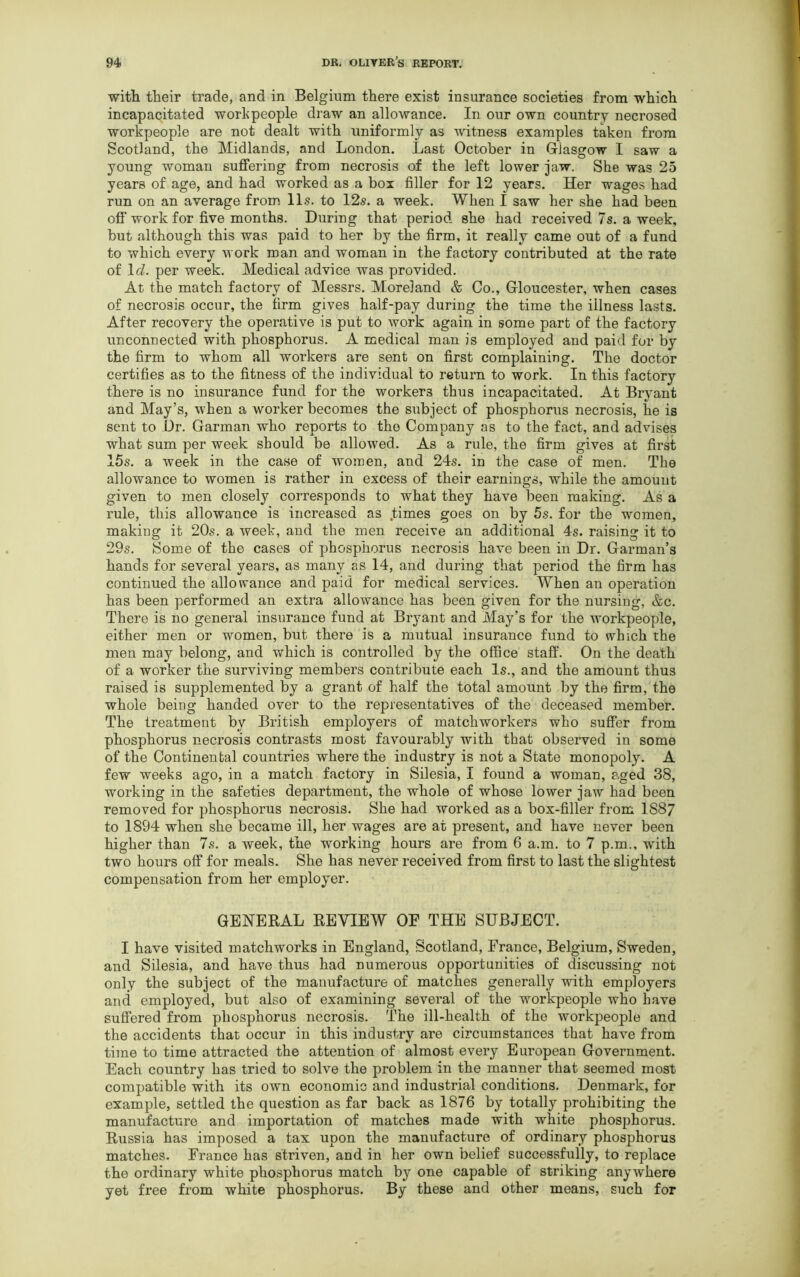 with their trade, and in Belgium there exist insurance societies from which incapacitated workpeople draw an allowance. In our own country necrosed workpeople are not dealt with uniformly as witness examples taken from Scotland, the Midlands, and London. Last October in Glasgow I saw a young woman suffering from necrosis of the left lower jaw. She was 25 years of age, and had worked as a box filler for 12 years. Her wages had run on an average from 11s. to 12s. a week. When I saw her she had been off work for five months. During that period she had received 7s. a week, but although this was paid to her by the firm, it really came out of a fund to which every work man and woman in the factory contributed at the rate of 1 d. per week. Medical advice was provided. At the match factory of Messrs. Moreland & Co., Gloucester, when cases of necrosis occur, the firm gives half-pay during the time the illness lasts. After recovery the operative is put to work again in some part of the factory unconnected with phosphorus. A medical man is employed and paid for by the firm to whom all workers are sent on first complaining. The doctor certifies as to the fitness of the individual to return to work. In this factory there is no insurance fund for the workers thus incapacitated. At Bryant and May’s, -when a worker becomes the subject of phosphorus necrosis, he is sent to Dr. Garman who reports to tho Company as to the fact, and advises what sum per week should be allowed. As a rule, the firm gives at first 15s. a week in the case of women, and 24s. in the case of men. The allowance to women is rather in excess of their earnings, while the amount given to men closely corresponds to what they have been making. As a rule, this allowance is increased as .times goes on by 5s. for the women, making it 20s. a week, aud the men receive an additional 4s. raising it to 29s. Some of the cases of phosphorus necrosis have been in Dr. Garman’s hands for several years, as many as 14, and during that period the firm has continued the allowance and paid for medical services. When an operation has been performed an extra allowance has been given for the nursing, &c. There is no general insurance fund at Bryant and May’s for the workpeople, either men or women, but there is a mutual insurance fund to which the men may belong, and which is controlled by the office staff. On the death of a worker the surviving members contribute each Is., and the amount thus raised is supplemented by a grant of half the total amount by the firm, the whole being handed over to the representatives of the deceased member. The treatment by British employers of matchworkers who suffer from phosphorus necrosis contrasts most favourably with that observed in some of the Continental countries where the industry is not a State monopoly. A few weeks ago, in a match factory in Silesia, I found a woman, aged 38, working in the safeties department, the whole of whose lower jaw had been removed for phosphorus necrosis. She had worked as a box-filler from 1887 to 1894 when she became ill, her wages are at present, and have never been higher than 7s. a week, the working hours are from 6 a.m. to 7 p.m., with two hours off for meals. She has never received from first to last the slightest compensation from her employer. GENERAL REVIEW OF THE SUBJECT. I have visited matchworks in England, Scotland, France, Belgium, Sweden, and Silesia, and have thus had numerous opportunities of discussing not only the subject of the manufacture of matches generally with employers and employed, but also of examining several of the workpeople who have suffered from phosphorus necrosis. The ill-health of the workpeople and the accidents that occur in this industry are circumstances that have from time to time attracted the attention of almost every European Government. Each country has tried to solve the problem in the manner that seemed most compatible with its own economic and industrial conditions. Denmark, for example, settled the question as far back as 1876 by totally prohibiting the manufacture and importation of matches made with white phosphorus. Russia has imposed a tax upon the manufacture of ordinary phosphorus matches. France has striven, and in her own belief successfully, to replace the ordinary white phosphorus match by one capable of striking anywhere yet free from white phosphorus. By these and other means, such for