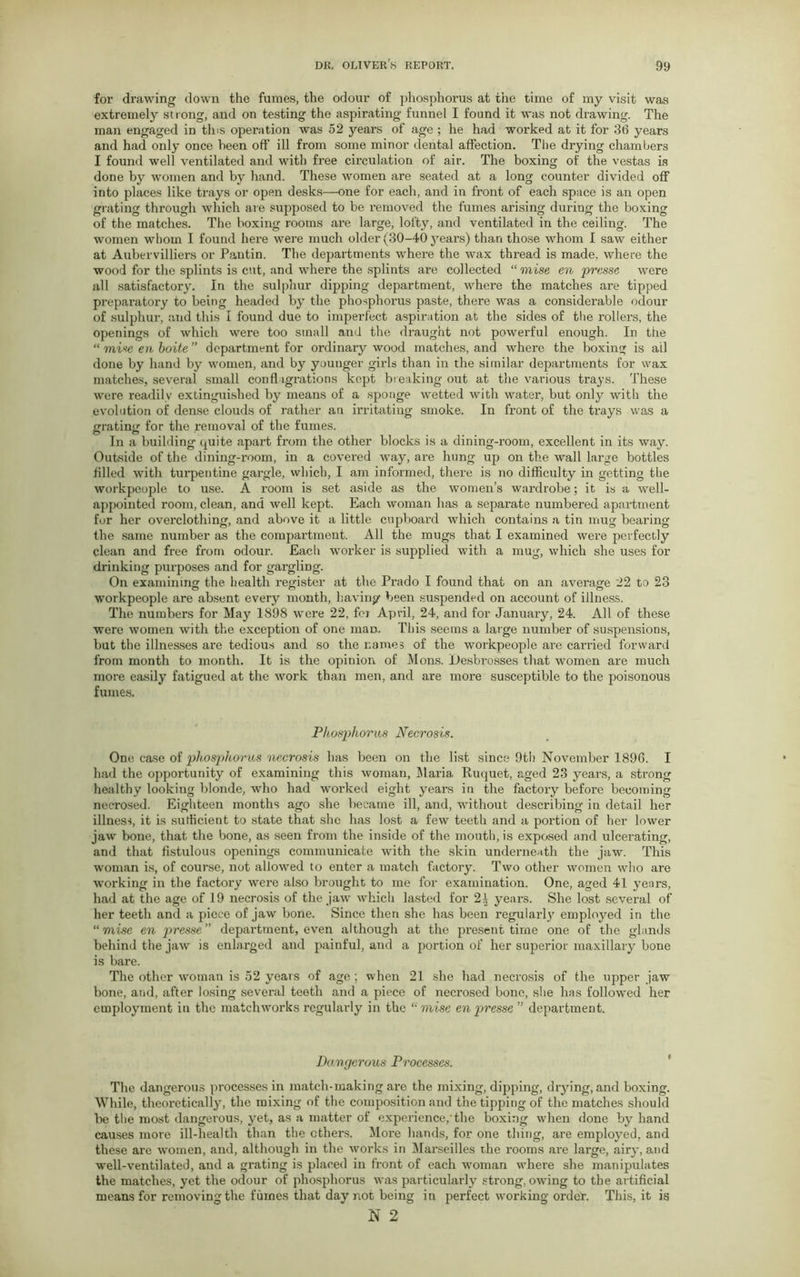 for drawing down the fumes, the odour of phosphorus at the time of my visit was extremely strong, and on testing the aspirating funnel I found it was not drawing. The man engaged in tins operation was 52 years of age ; he had worked at it for 36 years and had only once been off* ill from some minor dental affection. The drying chambers I found well ventilated and with free circulation of air. The boxing of the vestas is done by women and by hand. These women are seated at a long counter divided off into places like trays or open desks—one for each, and in front of each space is an open grating through which are supposed to be removed the fumes arising during the boxing of the matches. The boxing rooms are large, lofty, and ventilated in the ceiling. The women whom I found here were much older (30-40 years) than those whom I saw either at Aubervilliers or Pantin. The departments where the wax thread is made, where the wood for the splints is cut, and where the splints are collected “ raise en prcsse were all satisfactory. In the sulphur dipping department, where the matches are tipped preparatory to being headed by the phosphorus paste, there was a considerable odour of sulphur, and this I found due to imperfect aspiration at the sides of the rollers, the openings of which were too small and the draught not powerful enough. In the “ raise en boite ” department for ordinary wood matches, and where the boxing is all done by hand by women, and by younger gilds than in the similar departments for wax matches, several small conflagrations kept breaking out at the various trays. These were readily extinguished by means of a sponge wetted with water, but only with the evolution of dense clouds of rather an irritating smoke. In front of the trays was a grating for the removal of the fumes. In a building quite apart from the other blocks is a dining-room, excellent in its way. Outside of the dining-room, in a covered way, are hung up on the wall large bottles filled with turpentine gargle, which, I am informed, there is no difficulty in getting the workpeople to use. A room is set aside as the women’s wardrobe; it is a well- appointed room, clean, and well kept. Each woman has a separate numbered apartment for her overclothing, and above it a little cupboard which contains a tin mug bearing tbe same number as the compartment. All the mugs that I examined were perfectly clean and free from odour. Each worker is supplied with a mug, which she uses for drinking purposes and for gargling. On examining the health register at the Prado I found that on an average 22 to 23 workpeople are absent every month, having been suspended on account of illness. The numbers for May 1898 were 22, for April, 24, and for January, 24. All of these were women with the exception of one man. This seems a large number of suspensions, but the illnesses are tedious and so the names of the workpeople are carried forward from month to month. It is the opinion of Mons. Desbrosses that women are much more easily fatigued at the work than men, and are more susceptible to the poisonous fumes. Phosphorus Necrosis. One case of phosphorus necrosis has been on the list since 9th November 1896. I had the opportunity of examining this woman, Maria, Ruquet, aged 23 years, a strong healthy looking blonde, who had worked eight years in the factory before becoming necrosed. Eighteen months ago she became ill, and, without describing in detail her illness, it is sufficient to state that she has lost a few teeth and a portion of her lower jaw bone, that the bone, as seen from the inside of the mouth, is exposed and ulcerating, and that fistulous openings communicate with the skin underneath the jaw. This woman is, of course, not allowed to enter a match factory. Two other women who are working in the factory were also brought to me for examination. One, aged 41 years, had at the age of 19 necrosis of the jaw which lasted for 21 years. She lost several of her teeth and a piece of jaw bone. Since then she has been i*egularly employed in the “raise en department, even although at the present time one of the glands behind the jaw is enlarged and painful, and a portion of her superior maxillary bone is bare. The other woman is 52 years of age ; when 21 she had necrosis of the upper jaw bone, and, after losing several teeth and a piece of necrosed bone, she has followed her employment in the matchworks regularly in the “raise enpresse ” department. Dangerous Processes. The dangerous processes in match-making are the mixing, dipping, drying, and boxing. While, theoretically, the mixing of the composition and the tipping of the matches should be tbe most dangerous, yet, as a matter of experience, the boxing when done by hand causes more ill-health than the ethers. More hands, for one thing, are employed, and these are women, and, although in the works in Marseilles the rooms are large, airy, and well-ventilated, and a grating is placed in front of each woman where she manipulates the matches, yet the odour of phosphorus was particularly strong, owing to the artificial means for removing the fumes that day not being in perfect working order. This, it is N 2 