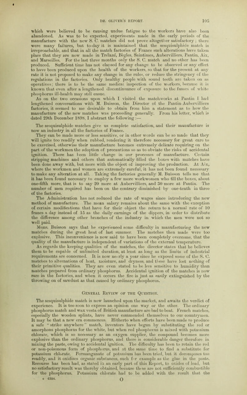 which were believed to be causing undue fatigue to the workers have also been abandoned. As was to be expected, experiments made in the early periods of the manufacture with the new S. C. matches did not prove altogether satisfactory ; thex’e were many failures, but to-day it is maintained that the sesquisulphide match is irreproachable, and that in all the match factories of France such alterations have taken place that they are now made in Trelazd, Begles, Saintimes, Aubervilliers, Pantin, Aix, and Marseilles. For the last three months ordy the S. C. match and no other has been produced. Sufficient time has not elapsed for any change to be observed or any effect to have been produced upon the health of the workers, so that for the present at any rate it is not proposed to make any change in the rules, or reduce the stringency of the regulations in the factories. Only healthy people with sound teeth are taken on as operatives; there is to be the same medical inspection of the workers, because it is known that even after a lengthened discontinuance of exposure to the fumes of white phosphorus ill-health may still ensue. As on the two occasions upon which I visited the matchworks at Pantin I had lengthened conversations with M. Buisson, the Director of the Pantin-Aubervilliers factories, it seemed to me desirable to obtain from him a statement as to how the manufacture of the new matches was proceeding generally. From his letter, which is dated 29th December 1898, I abstract the following:— The sesquisulphide matches give us complete satisfaction, and their manufacture is now an industry in all the factories of France. They can be made more or less sensitive, or in other words can be so made that they will ignite too readily when rubbed, rendei'ing it therefore necessary for great care to be exercised, otherwise their manufacture becomes extremely delicate requiring on the part of the workmen the adoption of precautions so as to obviate the risks of accidental ignition. There has teen little change in our processes of manufacture. Ceitain stripping machines and others that automatically tilled the boxes with matches have been done away with, but more with the object of improving the production. At Aix, where the workmen and women are extremely careful, it has not been found necessary to make any alteration at all. Taking the factories generally M. Buisson tells me that it has been found necessary to employ a few more workwomen who till the boxes, about one-fifth more, that is to say 20 more at Aubervilliers, and 30 more at Pantin. The number of men required has been on the contrary diminished by one-tenth in three of the factories. The Administration has not reduced the rate of wages since introducing the new method of manufacture. The mean salary remains about the same with the exception of certain modifications that have for their object the return to a normal rate of 10 francs a day instead of 15 as the daily earnings of the dippers, in order to distribute the difference among other branches of the industry in which the men were not so well paid. Mons. Buisson says that he experienced some difficulty in manufacturing the new matches during the great heat of last summer. The matches then made were too explosive. This inconvenience is now said to have been completely overcome, that the quality of the manufacture is independent of variations of the external temperature. As regards the keeping qualities of the matches, the director states that he believes them to be capable of unlimited duration, at least as long as the limits of industrial requirements are concerned. It is now nearly a year since he exposed some of the S. 0. matches to altei nations of heat, moisture, and dryness, and these have lost nothing of their primitive qualities. They are even stated to be less sensitive to humidity than matches prepared from ordinary phosphorus. Accidental ignition of the matches is now rare in the factories, and when it occurs the fire is just as easily extinguished by the throwing on of sawdust as that caused by ordinary phosphorus. General Review of the Question. The sesquisulphide match is now launched upon the market, and awaits the verdict of experience. It is too soon to express an opinion one way or the other. The ordinary phosphorus match and wax vesta of British manufacture are bad to beat. French matches, especially the wooden splints, have never commended themselves to our countrymen. It may be that a new era commences. Hitherto when efforts have been made to produce a safe “ strike anywhere ” match, inventors have begun by substituting the red or amorphous phosphorus for the white, but when red phosphorus is mixed with potassium chlorate, which is so necessary as an oxygen supplier, the compound becomes more explosive than the ordinary phosphorus, and there is considerable danger therefore in mixing the paste, owing to accidental ignition. The difficulty has been to retain the red or non-poisonous form of phosphorus, and at the same time to find a substitute for potassium chlorate. Permanganate of potassium has been tried, but it decomposes too readily, and it oxidises organic substances, such f<>r example as the glue in the paste. Recourse has been had, as stated in an early part of this Report, to oxides of lead, but no satisfactory result was thereby obtained, because these are not sufficiently combustible for the phosphorus. Potassium chlorate had to be added with the result that the c C324. Q