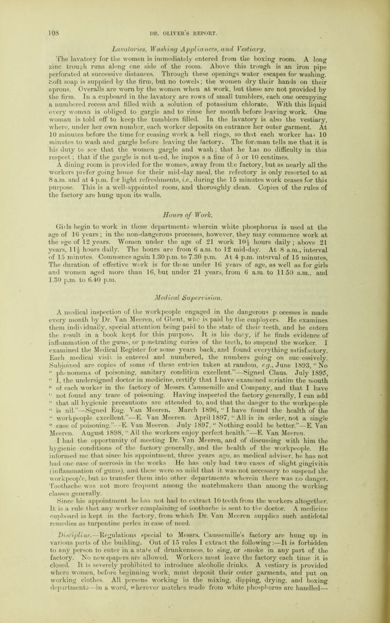 Lavatories, Washing Appliances, and Vestiary, The lavatory for the women is immediately entered from the boxing room. A long zinc trough runs along one side of the room. Above this trough is an iron pipe perforated at successive distances. Through these openings water escapes for washing, fcoft soap is supplied by the firm, but no towels; the women dry their hands on their aprons. Overalls are worn by the women when at work, but these are not provided by the firm. In a cupboard in the lavatory are rows of small tumblers, each one occupying a numbered x-ecess and filled with a solution of potassium chlorate. With this liquid eveiy woman is obliged to gargle and to rinse her mouth before leaving work. One woman is told off to keep the tumblers filled. In the lavatory is also the vestiary, where, xxnder her own number, each worker deposits on entrance her outer garment. At 10 minutes before the time for ceasing work a bell rings, so that each worker has 10 minutes to wash and gargle before leaving the factoiy. The foreman tells me that it is his duty to see that the women gargle and wash; that he has no difficulty in this respect; that if the gargle is not u.-ed, he impos s a fine of 5 or 10 centimes. A dining x’oom is provided for the women, away from the factory, but as nearly all the workers prefer going home for their mid-day meal, the refectory is only l-esorted to at 8 a.m. and at 4 p.m. for light refreshments, i.e., during the 15 minutes work ceases for this purpose. This is a well-appointed i-oom, and thoroughly clean. Copies of the l'ules of the factory are hung upon its walls. Honrs of Work. Girls begin to work in those departments wherein white phosphorus is used at the age of 16 yeai-s ; in the non-dangerous processes, however, they may commence work at the age of 12 years. Women under the age of 21 work 10| hours daily; above 21 years, 11^ hours daily. The houi-s are from 6 a.m. to 12 mid-day. At 8 a.m., interval of 15 minutes. Commence again 1.30 p.m. to 7.30 p.m. At 4 p.m. interval of 15 minutes, The duration of effective work is for those under 16 years of age, as well as for girls and women aged more than 16, but under 21 yeai's, from 6 a.m. to 11.50 a.m., and 1.30 p.m. to 6.40 p.m. Medical Supervision. A medical inspection of the workpeople engaged in the dangerous p:ocesses is made every month by Dr. Tan Meei’en, of Ghent, who is paid by the employers. He examines them individually, special attention being paid to the state of their teeth, and he enters the result in a book kept for this purpose. It is his duly, if he finds evidence of inflammation of the gums, or penetrating caries of the teeth, to suspend the worker. I examined the Medical Register for some yeai-s back, and found everything satisfactory. Each medical visit is entered and numbered, the numbers going on successively. Subjoined are copies of some of these entries taken at random, eg., June 1893, “No “ phenomena of poisoning, sanitary condition excellent.”—Signed Claus. July 1895, “ I, the undersigned doctor in medicine, certify that I have examined seriatim the mouth “ of each worker in the factory of Messx-s. Caussemille and Company, and that I have not found any trace of poisoning. Having inspected the factory generally, I can add “ that all hygienic precautions are attended to, and that the danger to the workpeople “ is nil.”—Signed Eug. Van Meeren. March 1896, “ I have found the health of the “ workpeople excellent.”—E. Van Meeren. April 1897, “ All is in order, not a single “ case of poisoning.”—E. Van Meeren. July 1897, “ Nothing could be better.”—E. Van Meeren. August 1898, “All the workers enjoy perfect health.”—E. Van Meeren. I had the opportunity of meeting Dr. Van Meeren, and of discussing with him the hygienic conditions of the factory generally, and the health of the workpeople. He informed me that since his appointment, three years ago, as medical adviser, he has not had one case of necrosis in the works He has only had two cases of slight gingivitis (inflammation of gums), and these were so mild that it was not necessary to suspend the workpeople, but to transfer them into other departments wherein there was no danger. Toothache was not more frequent among the matchmakers than among the working classes generally. Since his appointment he has not had to extract 10 teeth from the workers altogether. It is a rule that any worker complaining of toothache is sent to the doctor. A medicine cupboard is kept in the factory, from which Di\ Van Meeren supplies such antidotal remedies as turpentine perles in case of need. Discipline.—Regulations special to Messrs. Caussemille’s factory are hung up in various parts of the building. Out of 15 rules I exti’act the following:—It is forbidden to any person to enter in a state of drunkenness, to sing, or .-moke in any part of the factory. No newspapers are allowed. Workers must leave the factory each time it is closed. It is severely prohibited to introduce alcoholic drinks. A vestiaiy is provided where women, before beginning work, must deposit their outer gai*ments, and put on working clothes. All persons working in the mixing, dipping, di-ying, and boxing departments—in a word, wherever matches made from white phosphorus arc handled—•