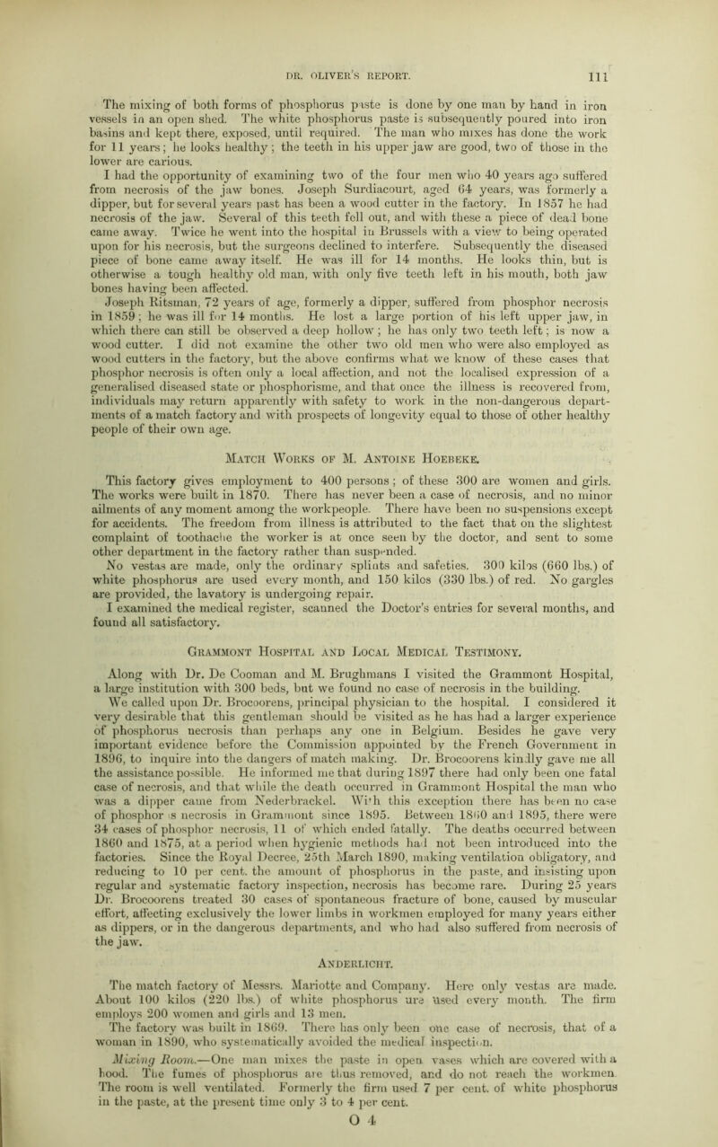 The mixing of both forms of phosphorus piste is done by one man by hand in iron vessels in an open shed. The white phosphorus paste is subsequently poured into iron basins and kept there, exposed, until required. The man who mixes has done the work for 11 years; he looks healthy; the teeth in his upper jaw are good, two of those in the lower are carious. I had the opportunity of examining two of the four men who 40 years ago suffered from necrosis of the jaw bones. Joseph Surdiacourt, aged 64 years, was formerly a dipper, but for several years past has been a wood cutter in the factory. In 1857 he had necrosis of the jaw. Several of this teeth fell out, and with these a piece of dead bone came away. Twice he went into the hospital in Brussels with a view to being operated upon for his necrosis, but the surgeons declined to interfere. Subsequently the diseased piece of bone came away itself. He was ill for 14 months. He looks thin, but is otherwise a tough healthy old man, with only five teeth left in his mouth, both jaw bones having been affected. Joseph Eitsman, 72 years of age, formerly a dipper, suffered from phosphor necrosis in 1859; he was ill for 14 months. He lost a large portion of his left upper jaw, in which there can still be observed a deep hollow ; he has only two teeth left; is now a wood cutter. I did not examine the other two old men who were also employed as wood cutters in the factory, but the above confirms what we know of these cases that phosphor necrosis is often only a local affection, and not the localised expression of a generalised diseased state or phosphorisme, and that once the illness is recovered from, individuals may return apparently with safety to work in the non-dangerous depart- ments of a match factory and with prospects of longevity equal to those of other healthy people of their own age. Match Works of M. Antoine Hoebeke. This factory gives employment to 400 persons; of these 300 are women and girls. The works were built in 1870. There has never been a case of necrosis, and no minor ailments of any moment among the workpeople. There have been no suspensions except for accidents. The freedom from illness is attributed to the fact that on the slightest complaint of toothache the worker is at once seen by the doctor, and sent to some other department in the factory rather than suspended. No vestas are made, only the ordinary spliuts and safeties. 300 kilos (660 lbs.) of white phosphorus are used every month, and 150 kilos (330 lbs.) of red. No gargles are provided, the lavatory is undergoing repair. I examined the medical register, scanned the Doctor’s entries for several months, and found all satisfactory. Grammont Hospital and Local Medical Testimony. Along with Dr. De Cooman and M. Brughmans I visited the Grammont Hospital, a large institution with 300 beds, but we found no case of necrosis in the building. We called upon Dr. Brocoorens, principal physician to the hospital. I considered it very desirable that this gentleman should be visited as he has had a larger experience of phosphorus necrosis than perhaps any one in Belgium. Besides he gave very important evidence before the Commission appointed by the French Government in 1896, to inquire into the dangers of match making. Dr. Brocoorens kindly gave me all the assistance possible. He informed me that during 1897 there had only been one fatal case of necrosis, and that while the death oecui-red in Grammont Hospital the man who was a dipper came from Nederbrackel. Wi'h this exception there has been no case of phosphor s necrosis in Grammont since 1895. Between I860 and 1895, there were 34 cases of phosphor necrosis, 11 of which ended fatally. The deaths occurred between 1860 and 1875, at a period when hygienic methods had not been introduced into the factories. Since the Royal Decree, 25th March 1890, making ventilation obligatory, and reducing to 10 per cent, the amount of phosphorus in the paste, and insisting upon regular and systematic factory inspection, necrosis has become rare. During 25 years Dr. Brocoorens treated 30 cases of spontaneous fracture of bone, caused by muscular effort, affecting exclusively the lower limbs in Avorkmen employed for many years either as dippers, or in the dangerous departments, and ivho had also suffered from necrosis of the jaw. Anderliciit. The match factory of Messrs. Mariotte and Company. Here only vestas are made. About 100 kilos (220 lbs.) of Avhite phosphorus ure Used every month. The firm employs 200 Avomen and girls and 13 men. The factory was built in 1869. There has only been one case of necrosis, that of a woman in 1890, Avho systematically avoided the medical inspection. Mixing Room.—One man mixes the paste in open vases which are covered with a hood. The fumes of phosphorus are thus removed, and do not reach the workmen. The room is well ventilated. Formerly the firm used 7 per cent, of white phosphorus in the paste, at the present time only 3 to 4 per cent.