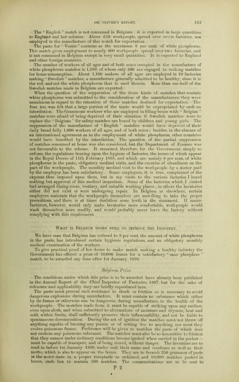 The “ English ” match is not consumed in Belgium : it is exported in large quantities to England and her colonies. About 650 workpeople, spread over seven factories, are employed in the manufacture of this match for exportation. The paste for “ Vestas” contains as the maximum 8 per cent, of white phosphorus. This match gives employment to nearly 400 workpeople, spread over two factories, and is not consumed in Belgium except in very small quantities. It is exported to England and other foreign countries. The number of workers of all ages and of both sexes occupied in the manufacture of white phosphorus matches is 1,550, of whom only 500 are engaged in making matches for home consumption. About 1,100 makers of all ages are employed in 10 factories making “ Swedish ” matches, a manufacture generally admitted to be healthy, since it is the red, and not the white phosphorus that is used therein. More than one-half of the Swedish matches made in Belgium are exported. When the question of the suppression of the three kinds of matches that contain white phosphorus was submitted to the consideration of the manufacturers, they were unanimous in regard to the retention of those matches destined for exportation. The fear, too, was felt that a large portion of the trade would be expropriated by such an interdiction. The Grammont workers who are employed in tilling boxes with “ Belgian ” matches were afraid of being deprived of their situation if Swedish matches were to replace the “ Belgians ” for safety matches are boxed by children and young girls. The suppression of the manufacture of “ English ” matches would have deprived of their daily bread fully 1,000 workers of all ages, and of both sexes ; besides, in the absence of an international agreement as to the employment of white phosphorus, other countries would have benefited by the interdiction. The question of the partial suppression of matches consumed at home was also considered, but the Department of Finance was not favourable to the scheme. It remained, therefore, for the Government simply to enforce the regulations bearing upon the hygiene of factories, the terms of which appear in the Royal Decree of 11th February 18D5, and which are mainly 8 per cent, of white phosphorus in the paste, obligatory medical visits, and the exercise of cleanliness on the part of the workpeople. The monthly medical visit to the workpeople by a doctor paid by the employer has been satisfactory. Some employers, it is true, complained of the expense thus imposed upon them, but in my visits to the various factories I heard nothing but approval of this medical inspection. Some of the factories which I visited had arranged dining-room, vestiary, and suitable washing places ; in others the lavatories either did not exist or were undergoing repair. In Belgium as elsewhere, certain employers maintain that the workpeople themselves are unwilling to take the proper precautions, and there is at times doubtless some truth in the statement. If manu- facturers, however, would only make lavatories more comfortable, workpeople would wash themselves more readily, and would probably never leave the factory without complying with this requirement. What is Belgium doing still to improve the Industry. We have seen that Belgium has reduced to 8 per cent, the amount of white phosphorus in the paste, has introduced certain hygienic regulations, and an obligatory monthly medical examination of the workers. To give practical proof of her desire to make match making a healthy industry the Government has offered a prize of 50,000 francs for a satisfactory “ sans phosphore ” match, to be awarded any time after 1st January, 1899. Belgium Prize. The conditions under which this prize is to be awarded have already been published in the Annual Report of the Chief Inspector of Factories, 1897, but for the sake of reference and applicability they are brieny reproduced here. The paste must present such resistance to shock or friction as is necessary to avoid dangerous explosions during manufacture. It must contain no substance which either by its fumes or otherwise can be dangerous, during manufacture, to the health of the workpeople. The matches made from it must be capable of striking upon any surface, even upon cloth, and when submitted to alternations of moisture and dryness, heat and cold, within limits, shall sufficiently preserve their inflammability, and not be liable to spontaneous decomposition. During the act of ignition the matches must not throw off’ anything capable of burning any person or of setting fire to anything, nor must they evolve poisonous fumes. Preference will be given to matches the paste of which does not contain any poisonous substance. The matches must also be so insensitive to friction that they cannot under ordinary conditions become ignited when carried in the pocket— must be capable of transport, and of being stored, without danger. The inventors are to send in before 1st January 1899, under seal, their name and residence as well as their motto, which is also to appear on the l>oxes. They are to furnish 250 grammes of paste in the moist state in a proper receptacle as ordained, and 10,000 matches packed in boxes, each box to contain 500 matches. The communications are to be sent to P 2