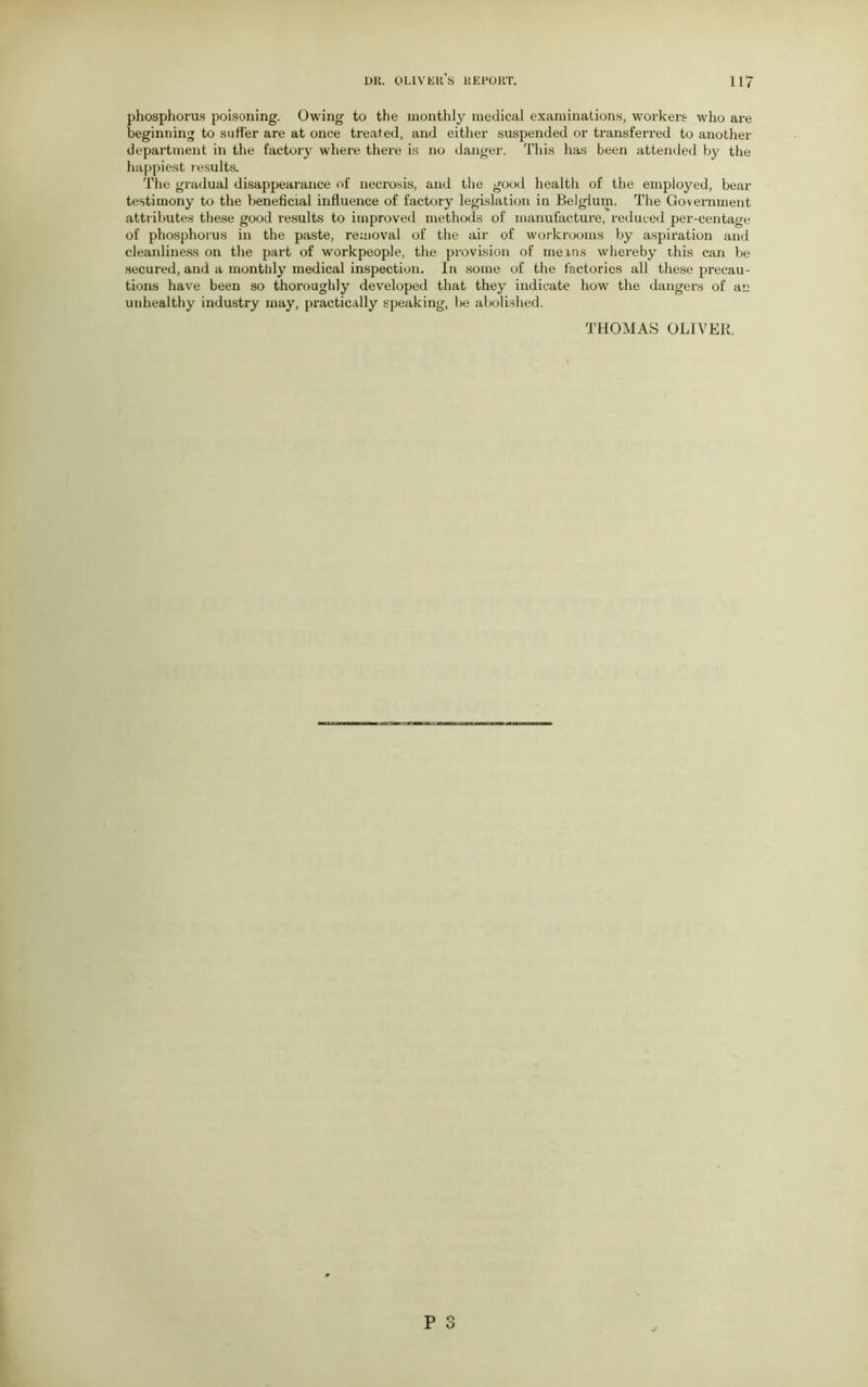 phosphorus poisoning. Owing to the monthly medical examinations, workers who are beginning to suffer are at once treated, and either suspended or transferred to another department in the factory where there is no danger. This has been attended by the happiest results. The gradual disappearance of necrosis, and the good health of the employed, bear testimony to the beneficial influence of factory legislation ia Belgium. The Government attributes these good results to improved methods of manufacture, reduced percentage of phosphorus in the paste, removal of the air of workrooms by aspiration and cleanliness on the part of workpeople, the provision of meins whereby this can be secured, and a monttdy medical inspection. In some of the factories all these precau- tions have been so thoroughly developed that they indicate how the dangers of an unhealthy industry may, practically speaking, be abolished. THOMAS OLIVER.