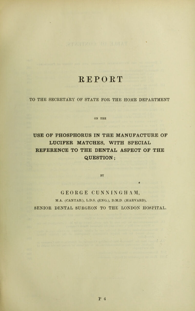 REPORT TO THE SECRETARY OF STATE FOR THE HOME DEPARTMENT ON THE USE OF PHOSPHORUS IN THE MANUFACTURE OF LUCIFER MATCHES, WITH SPECIAL REFERENCE TO THE DENTAL ASPECT OF THE QUESTION; GEORGE CUNNINGHAM, M.A. (CANTAB.), L.D.S. (ENG.), D.M.D. (HARVARD), SENIOR DENTAL SURGEON TO THE LONDON HOSPITAL. V 4