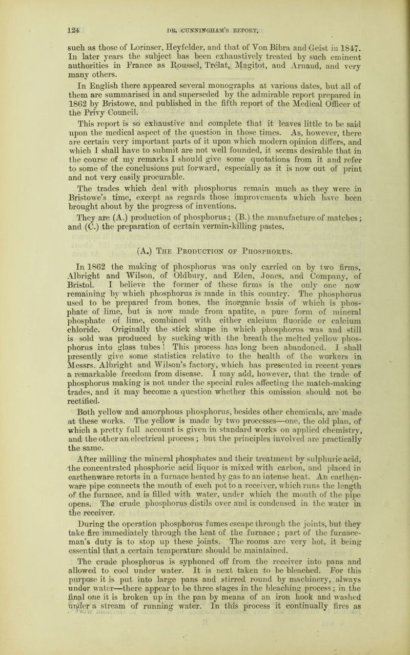 such as those of Lorinser, Heyfelder, and that of Yon Bibra and Geist in 1847. In later years the subject has been exhaustively treated by such eminent authorities in Prance as Roussel, Trelat, Magitot, and Arnaud, and very many others. In English there appeared several monographs at various dates, but all of them are summarised in and superseded by the admirable report prepared in 1862 by Bristowe, and published in the fifth report of the Medical Officer of the Privy Council. This report is so exhaustive and complete that it leaves little to be said upon the medical aspect of the question in those times. As, however, there are certain very important parts of it upon which modern opinion differs, and which I shall have to submit are not well founded, it seems desirable that in the course of my remarks I should give some quotations from it and refer to some of the conclusions put forward, especially as it is now out of jn’int and not very easily procurable. The trades which deal with phosphorus remain much as they were in Bristowe’s time, except as regards those improvements which have been brought about by the progress of inventions. They are (A.) production of phosphorus; (B.) the manufacture of matches ; and (C.) the preparation of certain vermin-killing pastes. (A.) The Production of Phosphorus. In 1862 the making of phosphorus Avas only carried on by two firms, Albright and Wilson, of Oldbury, and Eden, Jones, and Company, of Bristol. I belie\re the former of these firms is the only one *now remaining by which phosphorus is made in this country. The phosphorus used to be prepared from bones, the inorganic basis of which is phos- phate of lime, but is now made from apatite, a pure form of mineral phosphate of lime, combined with either calcium fluoride or calcium chloride. Originally the stick shape in which phosphorus was and still is sold was produced by sucking with the breath the melted yelloAv phos- phorus into glass tubes ! This process has long been abandoned. I. shall presently give some statistics relative to the health of the workers in Messrs. Albright and Wilson’s factory, which has presented in recent years a remarkable freedom from disease. I may add, however, that the trade of phosphorus making is not under the special rules affecting the match-making trades, and it may become a question whether this omission should not be rectified. Both yellow and amorphous phosphorus, besides other chemicals, are'made at these works. The yellow is made by two processes—one, the old plan, of which a pretty full account is given in standard works on applied chemistry, and the other an electrical process ; but the principles involved are practically the same. After milling the mineral phosphates and their treatment by sulphuric acid, 'the concentrated phosphoric acid liquor is mixed with carbon, and placed in earthenware retorts in a furnace heated by gas to an intense heat. An earthen- ware pipe connects the mouth of each pot to a receiver, Avhich runs the length of the furnace, and is filled with water, under which the mouth of the pipe opens. The crude phosphorus distils over and is condensed in the water in the receiver. During the operation phosphorus fumes escape through the joints, but they take fire immediately through the heat of the furnace ; part of the furnace- man’s duty is to stop up these joints. The rooms are very hot, it being essential that a certain temperature should be maintained. The crude phosphorus is syphoned off from the receiver into pans and allowed to cool under Avater. It is next taken to be bleached. For this purpose it is put into large pans and stirred round by machinery, always under water—there appear to be three stages in the bleaching process; in the final one it is broken up in the pan by means of an non hook and washed under a stream of running water. In this process it continually fires as • 4 CC < »