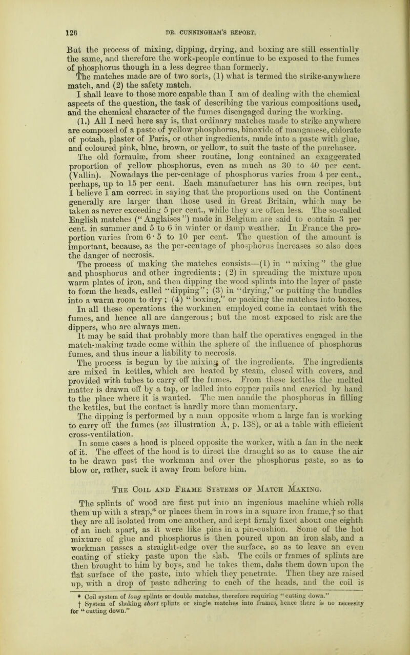 But the process of mixing, dipping, drying, and boxing are still essentially the same, and therefore the work-people continue to be exposed to the fumes of phosphorus though in a less degree than formerly. The matches made are of two sorts, (1) what is termed the strike-any where match, and (2) the safety match. I shall leave to those more capable than I am of dealing with the chemical aspects of the question, the task of describing the various compositions used, and the chemical character of the fumes disengaged during the working. (1.) All I need here say is, that ordinary matches made to strike anywhere are composed of a paste of yellow phosphorus, binoxide of manganese, chlorate of potash, plaster of Paris, or other ingredients, made into a paste with glue, and coloured pink, blue, brown, or yellow, to suit the taste of the purchaser. The old formulae, from sheer routine, long contained an exaggerated proportion of yellow phosphorus, even as much as 30 to 40 per cent. (Vallin). Nowadays the per-centage of phosphorus varies from 4 per cent., perhaps, up to 15 per cent. Each manufacturer has his own recipes, but I believe I am correct in saying that the proportions used on the Continent generally are larger than those used in Great Britain, which may be taken as never exceeding 5 per cent., while they are often less. The so-called English matches (“ Anglaises ”) made in Belgium are said to contain 3 per cent, in summer and 5 to 6 in winter or damp weather. In Prance the pro- portion varies from 6*5 to 10 per cent. The question of the amount is important, because, as the per-centage of phosphorus increases so also does the danger of necrosis. The process of making the matches consists—(1) in “mixing” the glue and phosphorus and other ingredients ; (2) in spreading the mixture upon warm plates of iron, and then dipping the wood splints into the layer of paste to form the heads, called “dipping”; (3) in “drying,” or putting the bundles into a warm room to dry ; (4) “ boxing,” or packing the matches into boxes. In all these operations the workmen employed come in contact with the fumes, and hence all are dangerous; but the most exposed to risk are the dippers, who are always men. It may be said that probably more than half the operatives engaged in the match-makin trade come within the sphere of the influence of phosphorus fumes, and thus incur a liability to necrosis. The process is begun by the mixing of the ingredients. The ingredients are mixed in kettles, which are heated by steam, closed with covers, and provided with tubes to carry off the fumes. Erom these kettles the melted matter is drawn off by a tap, or ladled into copper pails and carried by hand to the place where it is wanted. The men handle the phosphorus in filling the kettles, but the contact is hardly more than momentary. The dipping is performed by a man opposite whom a large fan is working to carry off the fumes (see illustration A, p. 138), or at a table with efficient cross-ventilation. In some cases a hood is placed opposite the worker, with a fan in the neck of it. The effect of the hood is to direct the draught so as to cause the air to be drawn past the workman and over the phosphorus paste, so as to blow or, rather, suck it away from before him. / The Coil and Erame Systems of Match Making. The snlints of wood are first put into an ingenious machine which rolls them upwith a strap,* or places them in rows in a square iron frame,f so that they are all isolated lrom one another, and kept firmly fixed about one eighth of an inch apart, as it were like pins in a pin-cushion. Some of the hot mixture of glue and phosphorus is then poured upon an iron slab, and a workman passes a straight-edge over the surface, so as to leave an even coating of* sticky paste upon the slab. The coils or frames of splints are then brought to liim by boys, and he takes them, dabs them down upon the flat surface of the paste, into which they penetrate. Then they are raised up, with a drop of paste adhering to each of the heads, and the coil is * Coil system of long splints or double matches, therefore requiring “ cutting clown.” | System of shaking short splints or single matches into frames, hence there is no necessity for “ cutting down.”