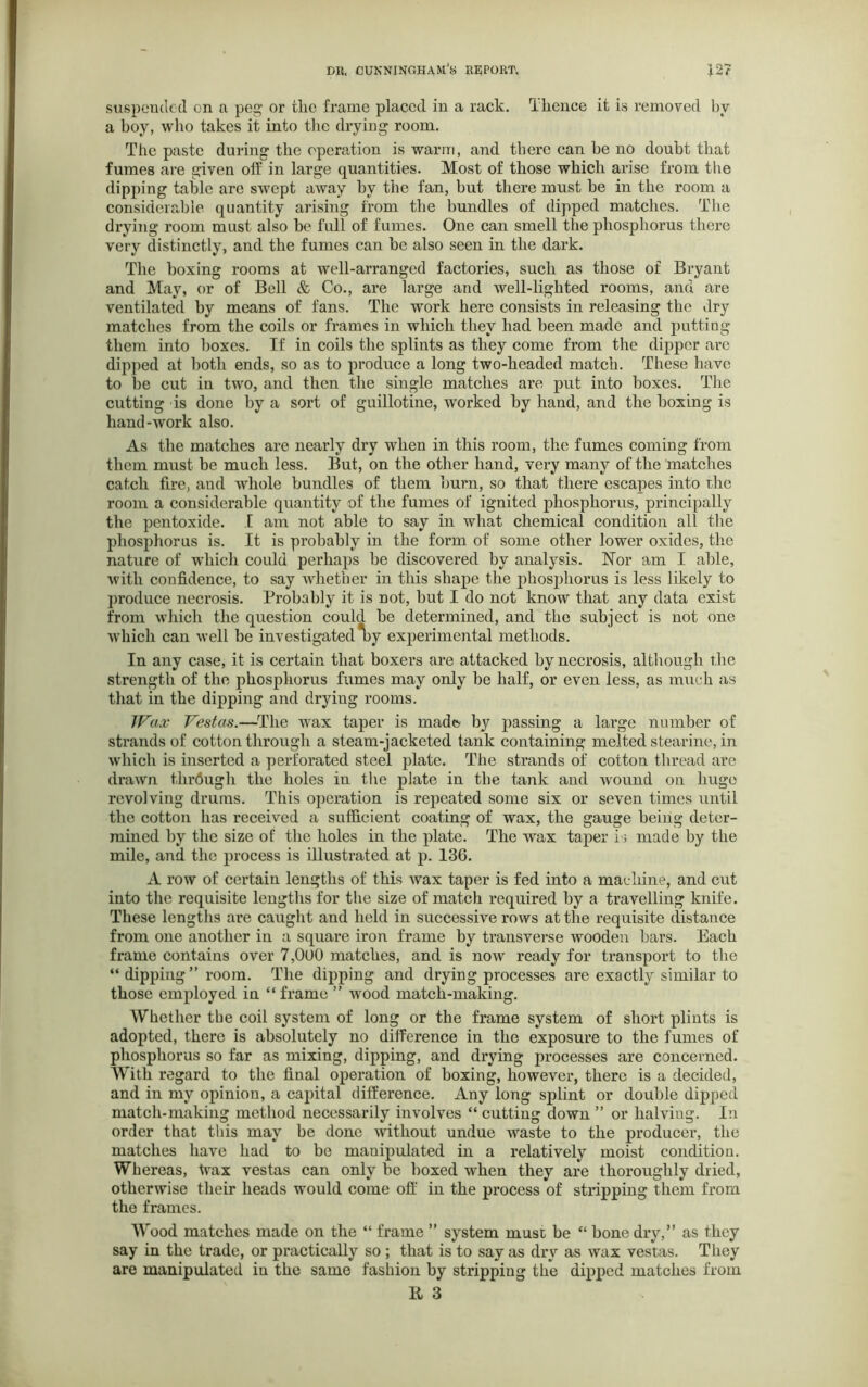 suspended on a peg or the frame placed in a rack. Tlience it is removed by a boy, who takes it into the drying room. The paste during the operation is warm, and there can be no doubt that fumes are given off in large quantities. Most of those which arise from the dipping table are swept away by the fan, but there must be in the room a considerable quantity arising from the bundles of dipped matches. The drying room must also be full of fumes. One can smell the phosphorus there very distinctly, and the fumes can be also seen in the dark. The boxing rooms at well-arranged factories, such as those of Bryant and May, or of Bell & Co., are large and well-lighted rooms, and are ventilated by means of fans. The work here consists in releasing the dry matches from the coils or frames in which they had been made and putting them into boxes. If in coils the splints as they come from the dipper are dipped at both ends, so as to produce a long two-headed match. These have to be cut in two, and then the single matches are put into boxes. The cutting is done by a sort of guillotine, worked by hand, and the boxing is hand-work also. As the matches are nearly dry when in this room, the fumes coming from them must be much less. But, on the other hand, very many of the matches catch fire, and whole bundles of them bum, so that there escapes into rhe room a considerable quantity of the fumes of ignited phosphorus, principally the pentoxide. I am not able to say in what chemical condition all the phosphorus is. It is probably in the form of some other lower oxides, the nature of which could perhaps be discovered by analysis. Nor am I able, with confidence, to say whether in this shape the phosphorus is less likely to produce necrosis. Probably it is not, but I do not know that any data exist from which the question could be determined, and the subject is not one which can well be investigated *by experimental methods. In any case, it is certain that boxers are attacked by necrosis, although the strength of the phosphorus fumes may only be half, or even less, as much as that in the dipping and drying rooms. Wax Vestas.—The wax taper is made? by passing a large number of strands of cotton through a steam-jacketed tank containing melted stearine, in which is inserted a perforated steel plate. The strands of cotton thread are drawn through the holes in the plate in the tank and wound on huge revolving drums. This operation is repeated some six or seven times until the cotton has received a sufficient coating of wax, the gauge being deter- mined by the size of the holes in the plate. The wax taper is made by the mile, and the process is illustrated at p. 136. A row of certain lengths of this wax taper is fed into a machine, and cut into the requisite lengths for the size of match required by a travelling knife. These lengths are caught and held in successive rows at the requisite distance from one another in a square iron frame by transverse wooden bars. Each frame contains over 7,000 matches, and is now ready for transport to the “ dipping ” room. The dipping and drying processes are exactly similar to those employed in “ frame ” wood match-making. Whether the coil system of long or the frame system of short plints is adopted, there is absolutely no difference in the exposure to the fumes of phosphorus so far as mixing, dipping, and drying processes are concerned. With regard to the final operation of boxing, however, there is a decided, and in my opinion, a capital difference. Any long splint or double dipped match-making method necessarily involves “ cutting down ” or halving. In order that this may be done without undue waste to the producer, the matches have had to bo manipulated in a relatively moist condition. Whereas, tvax vestas can only be boxed when they are thoroughly dried, otherwise their heads would come off in the process of stripping them from the frames. Wood matches made on the “ frame ” system must be “ hone dry,” as they say in the trade, or practically so ; that is to say as dry as wax vestas. They are manipulated in the same fashion by stripping the dipped matches from li 3