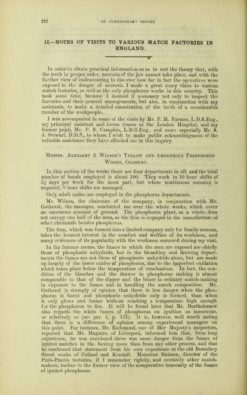 II.—NOTES OF VISITS TO VARIOUS MATCH FACTORIES IN ENGLAND. pr- ill order to obtain practical information so as to test the theory that, with the teeth in proper order, necrosis of the jaw cannot take place, and with the further view of endeavouring to discover how far in fact the operatives were exposed to the danger of necrosis, I made a great many visits to various match factories, as well as the only phosphorus works in this country. This took some time, because I deemed it necessary not only to inspect the factories and their general arrangements, but also, in conjunction with my assistants, to make a detailed examination of the teeth of a considerable number of the workpeople. I was accompanied in some of the visits by Mr. F. M. Farmer, L.D.S.Eng., my principal assistant and locum tenens at the London Hospital, and my former pupil, Mr. P. S. Campkin, L.D.S.Eng., and more especially Mr. S. j. Stewart, D.D.S., to whom 1 wish to make public acknowledgment of the valuable assistance they have afforded me in this inquiry. Messrs. Albright & Wilson’s Yellow and Amorphous Phosphorus Works, Oldbury. In this section of the works there are four departments in all, and the total number of hands employed is about 100. They work in 10 hour shifts of 5-| days per week for the most part, but where continuous running is required, 8 hour shifts are arranged. Only adult males are employed in the phosphorus departments. Mr. Wilson, the chairman of the company, in conjunction with Mr. Gatheral, the manager, conducted me over the whole works, which cover an enormous amount of ground. The phosphorus plant, as a whole, does not occupy one half of the area, as the firm is engaged in the manufacture of other chemicals besides phosphorus. The firm, which was formed into a limited company only for family reasons, takes the keenest interest in the comfort and welfare of its workmen, and many evidences of its popularity with the workmen occurred during my visit. In the furnace rooms, the fumes to which the men are exposed are chiefly those of phosphoric anhydride, but in the bleaching and drawing depart- ments the fumes arc not those of phosphoric anhydride alone, but are made up largely of the lower oxides of phosphorus, due to the imperfect oxidation which takes place below the temperature of combustion. In fact, the con- dition of the bleacher and the drawer in phosphorus making is almost comparable to that of the dipper and the boxer in ordinary match-making in exposure to the fumes and in handliug the match composition. Mr. Gatheral is strongly of opinion that there is less danger when the phos- phorus is burnt and phosphoric anhydride only is formed, than when it only glows and fumes without reaching a temperature high enough for the phosphorus to fire. It will be found later that Mr. Bartholomew also regards the white fumes of phosphorus on ignition as innocuous, or relatively so (see par. 1, p. 137). It is, however, well worth noting that there is a difference of opinion among experienced managers on this point. For instance, Mr. Richmond, one of Her Majesty’s inspectors, reported that Mr. Maguire, of Liverpool, informed him that, from long experience, he Avas convinced there Avas more danger from the fumes of ignited matches in the boxing room than from any other process, and that he confirmed that statement from his own experience at the old Boundary Street works of Collard and Kendall. Monsieur Buisson, director of the Paris-Pantin factories, if I remember rightly, and certainly other match- makers, incline to the former view of the comparative innocuity of the fumes of ignited phosphorus.