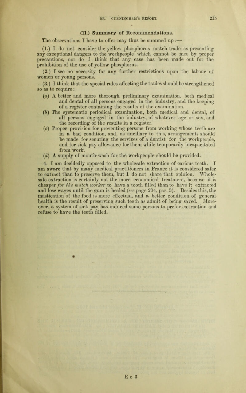 (11.) Summary of Recommendations. The observations I have to offer may thus be summed up :— (1.) I do not consider the yellow phosphorus match trade as presenting any exceptional dangers to the workpeople which cannot be met by proper precautions, nor do I think that any case has been made out for the prohibition of the use of yellow phosphorus. (2.) I see no necessity for any further restrictions upon the labour of women or young persons. (3.) I think that the special rules affecting the trades should be strengthened so as to require: (a) A better and more thorough preliminary examination, both medical and dental of all persons engaged in the industry, and the keeping of a register containing the results of the examination. (b) The systematic periodical examination, both medical and dental, of all persons engaged in the industry, of whatever age or sex, and the recording of the results in a register. (c) Proper provision for preventing persons from working whose teeth are in a bad condition, and, as ancillary to this, arrangements should he made for securing the services of a dentist for the workpeople, and for sick pay allowance for them while temporarily incapacitated from work. (id) A supply of mouth*wash for the workpeople should be provided. 4. I am decidedly opposed to the wholesale extraction of carious teeth. I am aware that by many medical practitioners in Prance it is considered safer to extract than to preserve them, but I do not share that opinion. Whole- sale extraction is certainly not the more economical treatment, because it is cheaper for the match worker to have a tooth filled than to have it extracted and lose wages until the gum is healed (see page 204, par. 3). Besides this, the mastication of the food is more effectual, and a better condition of general health is the result of preserving such teeth as admit of being saved. More- over, a system of sick pay has induced some persons to prefer extraction and refuse to have the teeth tilled.
