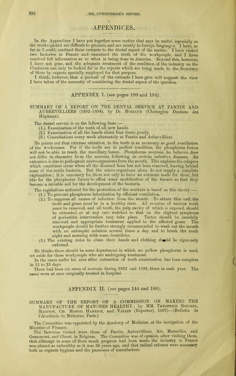 APPENDICES. In the Appendices I have put together some matter that may be useful, especially as the works quoted are difficult to procure, and are mostly in foreign languages. I have, so far as I could, confined these extracts to the dental aspect of the matter. I have visited two factories in France and examined the teeth of the workpeople, and I have received full information as to what is being done in America. Beyond this, however, I have not gone, and the adequate treatment of the condition of the industry on the Continent can only be looked for in the reports which are being made to the Secretary of State by experts specially employed for that purpose. I think, however, that a perusal of the extracts I here give will support the view I have taken of the necessity of considering the dental aspect of the question. ) - , . . APPENDIX I. (see pages 189 and 194). SUMMARY OF A REPORT ON THE DENTAL SERVICE AT PAN TIN AND AUBERVILLIERS (1892-1894), by Dr. Moiraud (Chirurgien Dentiste des Hopitaux). The dental service is on the following lines :— (1.) Examination of the teeth of all new hands. (2.) Examination of all the hands about four times yearly. (3.) Consultations every week alternately at Pantin and Aubervilliers. He points out that extreme attention to the teeth is as necessary as good ventilation of the workrooms. For if the teeth are in perfect condition, the phosphorus fumes will not be able to reach the maxillary bones. Phosphorus necrosis, he believes, does not differ in character from the necrosis following on certain infective diseases. Its extension is due to pathogenic micro-organisms from the mouth. This explains the relapses which eometim.es occur when all the diseased bone has not been removed, leaving behind some of the septic bacteria. But the micro-organisms alone do not supply a complete explanation ; it is necessary for them not only to have an entrance made for them, but also for the phosphorus fumes to effect some modification of the tissues so that they become a suitable soil for the development of the bacteria. The regulations enforced for the protection of the workers is based on this theory :— (1.) To prevent phosphorus intoxication by efficient ventilation. (2.) To suppress all causes of infection from the mouth. To attain this end, the teeth and gums must be in a healthy state. All remains of carious teeth must be removed, and all teeth, the pulp cavity of which is exposed, should be extracted, or at any rate watched so that on the slighest symptoms of periostitis intervention may take place. Tartar should be carefully removed and appropriate treatment applied to the affected gums. The workpeople should be further strongly recommended to wash out the mouth with an antiseptic solution several times a day and to brush the teeth night and morning with some dentrifrice. (3.) The existing rules to clean their hands and clothing should be rigorously enforced. He thinks there should be some department in which no yellow phosphorus is used, set aside for those workpeople who are undergoing treatment. In the cases under his care after extraction of teeth cicatrication has been complete in 15 to 25 days. There had been six cases of necrosis during 1892 and 1893, three in each year. The cases were at once surgically treated in hospital. APPENDIX II. (see pages 144 and 189). SUMMARY OF THE REPORT OF A COMMISSION ON MAKING THE MANUFACTURE OF MATCHES HEALTHY; by MM. Th^opbile Roussel, Magitot, Ch. Monod, Hanriot, and Vallin (Reporter), 1897)—(Bulletin de l’Academie de Medecine, Paris.) The Committee was appointed by the Academy of Medicine, at the instigation of the Minister of Finance. The factories visited were those of Pantin, Aubervilliers, Aix, Marseilles, and Grammont, and Ghent, in Belgium. The Committee was of opinion, after visiting them, that although in some of them much progress had been made, the industry in France was almost as unhealthy as it was 30 years ago, and that radical reforms were necessary both as regards hygiene and the processes of manufacture.