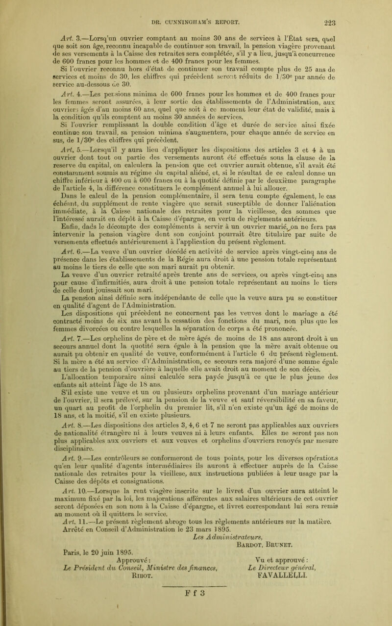 Art. 3.—Lorsq’un ouvrier comptant au moins 30 ans de services a l’Etat sera, quel que soit son age, reconnu incapable de continuer son travail, la pension viagere provenant de ses versements a la Caisse des retraites sera completee, s’il ya lieu, jusqu’a concurrence de 600 francs pour les hommes et de 400 francs pour les femmes. Si l’ouvrier reconnu hors d’etat de continuer son travail compte plus de 25 ans de services et moins do 30, les chiffres qui precedent seront reduits de 1/S0C par annee de service au-dessous cle 30. Art. 4.—Les pensions minima de 600 francs pour les hommes et de 400 francs pour les femmes seront assurees, a leur sortie des etablissements de l’Administration, aux ouvrier; ages d’au moins 60 ans, quel que soit a ce moment leur etat de validite, mais a la condition qu’ils comptent au moins 30 annees de services. Si l’ouvrier remplissant la double condition d'age et duree de service ainsi fix^e continue son travail, sa pension minima s’augmentera, pour chaque annee de service en sus, de 1/30° des chiffres qui precedent. Art. 5.—Lorsqu’il y aura lieu d’appliquer les dispositions des articles 3 et 4 a un ouvrier dont tout ou partie des versements auront ete effectues sous la clause de la reserve du capital, on calculera la pension que cet ouvrier aurait obtenue, s’il avait ete constamment soumis au regime du capital aliene, et, si le resultat de ce calcul donne un chiffre inferieur a 400 ou a 600 francs ou a la quotite definie par le deuxieme paragraphe de l’article 4, la difference constituera le complement annuel a lui allouer. Dans le calcul de la pension complementaire, il sera tenu compte egalement, le cas echeant, du supplement de rente viagere que serait susceptible de donner l’alienation immediate, a la Caisse nationale des retraites pour la vieillesse, des sommes que l’interesse aurait en depot a la Caisse d’epargne, en vertu de reglements anterieurs. Enfin, dads le decompte des complements a servir a un ouvrier marie.^on ne fera pas intervenir la pension viagere dont son conjoint pourrait etre titulaire par suite de versements effectues antdrieurement a l’application du present reglement. Art. 6.—La veuve d’un ouvrier decede en activite de service apres vingt-cinq ans de presence dans les etablissements de la Regie aura droit a une pension totale reprdsentant au moins le tiers de celle que son m^,ri aurait pu obtenir. La veuve d’un ouvrier retraitd apres trente ans de services, ou apres vingt-cinq ans pour cause d'infirmities, aura droit a une pension totale representant au moins le tiers de celle dont jouissait son mari. La pension ainsi definie sera independante de celle que la veuve aura pu se constituer en qualite d’agent de l’Administration. Les dispositions qui precedent ne concernent pas les veuves dont le mariage a ete contracts moins de six ans avant la cessation des fonctions du mari, non plus que les femmes divorcees ou contre lesquelles la separation de corps a ete prononcee. Art. 7.—Les orphelins de pere et de mere ages de moins de 18 ans auront droit a un secours annuel dont la quotite sera egale a la pension que la mere avait obtenue ou aurait pu obtenir en qualite de veuve, conformement a l’artide 6 du present reglement. Si la mere a 6te au service d’l’Administration, ce secours sera majore d’une somme egale au tiers de la pension d’ouvriere a laquelle elle avait droit au moment de son deces. L’allocation temporaire ainsi calculee sera payde jusqu’a ce que le plus jeune des enfants ait atteint l’age de 18 ans. S’il existe une veuve et un ou plusieurs orphelins provenant d’un mariage anterieur de l’ouvrier, il sera preleve, sur la pension de la veuve et sauf reversibilite en sa faveur, un quart au profit de l’orphelin du premier lit, s’il n’en existe qu’un age de moins de 18 ans, et la moitie, s’il en existe plusieurs. Art. 8.—Les dispositions des articles 3, 4, 6 et 7 ne seront pas applicables aux ouvriers de nationality dtrangerc ni a leurs veuves ni a leurs enfants. Elies ne seront pas non plus applicables aux ouvriers et aux veuves et orphelins d’ouvriers renoyes par mesure disciplinaire. Art. 9.—Les controleurs se conformeront de tous points, pour les diverses operations qu’en leur qualite d’agents intermediaires ils auront a effectuer aupres de la Caisse nationale des retraites pour la vieillese, aux instructions publiees a leur usage par la Caisse des depots et consignations. Art. 10.—Lorsque la rent viaghre inscrite sur le livret dun ouvrier aura atteint le maximum fixe par la loi, les majorations afterentes aux salaires ulterieurs de cet ouvrier seront deposees en son nom a la Caisse d’epargne, et livret correspondant lui sera remis au moment oil il quittera le service. Art. 11.—Le present reglement abroge tous les reglements anterieurs sur la matiere. Arrete en Conseil d’Administration le 23 mars 1895. Les Administrateurs, Bardot, Brunet. Paris, le 20 juin 1895. Approuve: Vu et approuve : Le President du Conseil, Ministre des finances, Le Directeur general, Ribot. FAVALLELLI. Ff 3 i