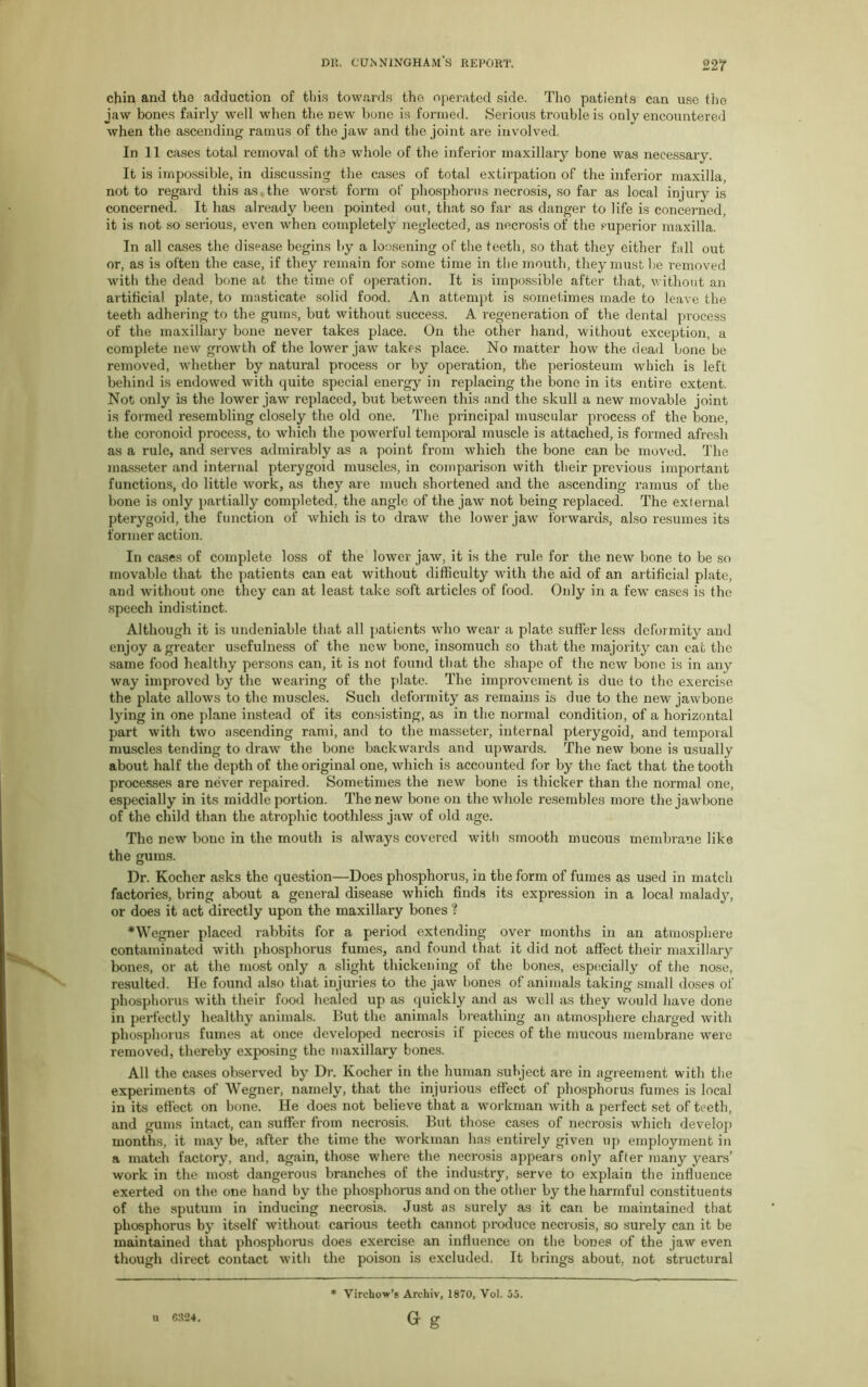 22? chin and the adduction of this towards the operated side. Tho patients can use fho jaw bones fairly well when the new bone is formed. Serious trouble is only encountered when the ascending ramus of the jaw and the joint are involved, In 11 cases total removal of the whole of the inferior maxillary bone was necessary. It is impossible, in discussing the cases of total extirpation of the inferior maxilla, not to regard this as, the worst form of phosphorus necrosis, so far as local injury is concerned. It has already been pointed out, that so far as clanger to life is concerned, it is not so serious, even when completely neglected, as necrosis of the superior maxilla. In all cases the disease begins by a loosening of the teeth, so that they cither fall out or, as is often the case, if they remain for some time in the mouth, they must be removed with the dead bone at the time of operation. It is impossible after that, without an artificial plate, to masticate solid food. An attempt is sometimes made to leave the teeth adhering to the gums, but without success. A regeneration of the dental process of the maxillary bone never takes place. On the other hand, without exception, a complete new growth of the lower jaw takes place. No matter how the dead bone be removed, whether by natural process or by operation, the periosteum which is left behind is endowed with quite special energy in replacing the bone in its entire extent. Not only is the lower jaw replaced, but between this and the skull a new movable joint is formed resembling closely the old one. The principal muscular process of the bone, the coronoid process, to which the powerful temporal muscle is attached, is formed afresh as a rule, and serves admirably as a point from which the bone can be moved. The masseter and internal pterygoid muscles, in comparison with their previous important functions, do little work, as they are much shortened and the ascending ramus of the bone is only partially completed, the angle of the jaw not being replaced. The external pterygoid, the function of which is to draw the lower jaw forwards, also resumes its former action. In cases of complete loss of the lower jaw, it is the rule for the new bone to be so movable that the patients can eat without difficulty with the aid of an artificial plate, and without one they can at least take soft articles of food. Only in a few cases is the speech indistinct. Although it is undeniable that all patients who wear a plate suffer less deformity and enjoy a greater usefulness of the new bone, insomuch so that the majority can eat the same food healthy persons can, it is not found that the shape of the new bone is in any way improved by the wearing of the plate. The improvement is due to the exercise the plate allows to the muscles. Such deformity as remains is due to the new jawbone lying in one plane instead of its consisting, as in the normal condition, of a horizontal part with two ascending rami, and to the masseter, internal pterygoid, and temporal muscles tending to draw the bone backwards and upwards. The new bone is usually about half the depth of the original one, which is accounted for by the fact that the tooth processes are never repaired. Sometimes the new bone is thicker than the normal one, especially in its middle portion. The new bone on the whole resembles more the jawbone of the child than the atrophic toothless jaw of old age. The new bone in the mouth is always covered with smooth mucous membrane like the gums. Dr. Kochcr asks the question—Does phosphorus, in the form of fumes as used in match factories, bring about a general disease which finds its expression in a local malady, or does it act directly upon the maxillary bones ? •Wegner placed rabbits for a period extending over months in an atmosphere contaminated with phosphorus fumes, and found that it did not affect their maxillary bones, or at the most only a slight thickening of the bones, especially of the nose, resulted. He found also that injuries to the jaw hones of animals taking small doses of phosphorus with their food healed up as quickly and as well as they would have done in perfectly healthy animals. But the animals breathing an atmosphere charged with phosphorus fumes at once developed necrosis if pieces of the mucous membrane were removed, thereby exposing the maxillary bones. All the cases observed by Dr. Kocher in the human subject are in agreement with the experiments of Wegner, namely, that the injurious effect of phosphorus fumes is local in its effect on bone. He does not believe that a workman with a perfect set of teeth, and gums intact, can suffer from necrosis. But those cases of necrosis which develop months, it may be, after the time the workman has entirely given up employment in a match factory, and, again, those where the necrosis appeals onty after many years’ work in the most dangerous branches of the industry, serve to explain the influence exerted on the one hand by the phosphorus and on the other by the harmful constituents of the sputum in inducing necrosis. Just as surely as it can be maintained that phosphorus by itself without carious teeth cannot produce necrosis, so surely can it be maintained that phosphorus does exercise an influence on the bones of the jaw even though direct contact with the poison is excluded, It brings about, not structural * Virchow’s Archiv, 1870, Vol. 55. G g