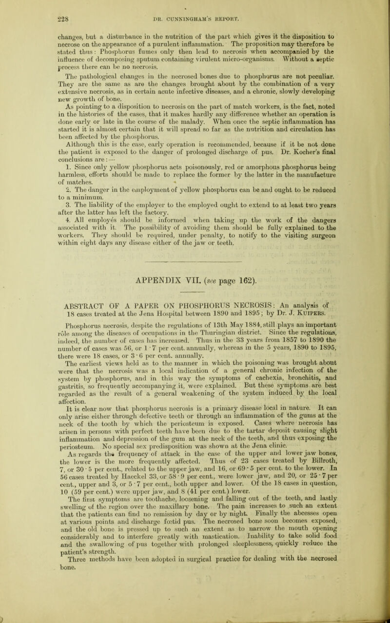 changes, but a disturbance in the nutrition of the part which gives it the disposition to necrose on the appearance of a purulent inflammation. The proposition may therefore be stated thus : Phosphorus fumes only then lead to necrosis when accompanied by the influence of decomposing sputum containing virulent micro-organisms. Without a septic process there can be no necrosis. The pathological changes in the necrosed bones due to phosphorus are not peculiar. They are the same as are the changes brought about by the combination of a very extensive necrosis, as in certain acute infective diseases, and a chronic, slowly developing new growth of bone. As pointing to a disposition to necrosis on the part of match workers, is the fact, noted in the histories of the cases, that it makes hardly any difference whether an operation is done early or late in the course of the malady. When once the septic inflammation has started it is almost certain that it will spread so far as the nutrition and circulation has been affected by the phosphorus. Although this is the case, early operation is recommended, because if it be not done the patient is exposed to the danger of prolonged discharge of pus. Dr. Kocher’s final conclusions are: — 1. Since only yellow phosphorus acts poisonously, red or amorphous phosphorus being harmless, efforts should be made to replace the former by the latter in the manufacture of matches. * 2. The danger in the employment of yellow phosphorus can be and ought to be reduced to a minimum. 3. The liability of the employer to the employed ought to extend to at least two years after the latter has left the factory. 4. All employes should be informed when taking up the work of the dangers associated with it. The possibility of avoiding them should be fully explained to the workers. They should be required, under penalty, to notify to the visiting surgeon within eight days any disease either of the jaw or teeth. APPENDIX VII. (see page 162). ABSTRACT OF A PAPER ON PHOSPHORUS NECROSIS: An analysis of 18 cases treated at the Jena Hospital between 1890 and 1895; by Dr. J. Kuipers. Phosphorus necrosis, despite the regulations of 13th May 1884, still plays an important role among the diseases of occupations in the Thuringian district. Since the regulations, indeed, the number of cases has increased. Thus in the 33 years from 1857 to 1890 the number of cases was 56, or 1 • 7 per cent, annually, whereas in the 5 years, 1890 to 1S95, there were 18 cases, or 3 • 6 per cent, annually. The earliest views held as to the manner in which the poisoning was brought about were that the necrosis was a local indication of a general chronic infection of the system by phosphorus, and in this way the symptoms of cachexia, bronchitis, and gastritis, so frequently accompanying it, were explained. But these symptoms are best regarded as the result of a genei’al weakening of the system induced by the local affection. It is clear now that phosphorus necrosis is a primary disease local in nature. It can only arise either through defective teeth or through an inflammation of the gums at the neck of the tooth by which the periosteum is exposed. Cases where necrosis has arisen in persons with perfect teeth have been due to the tartar deposit causing slight inflammation and depression of the gum at the neck of the teeth, and thus exposing the periosteum. No special sex predisposition was shown at the Jena clinic. As regards the frequency of attack in the case of the upper and lower jaw bones, the lower is the more frequently affected. Thus of 23 cases treated by Billroth, 7, or 30 ’ 5 per cent., related to the upper jaw, and 16, or 69 * 5 per cent, to the lower. In 56 cases treated by Haeckel 33, or 58 • 9 per cent., were lower jaw, and 20, or 25 ■ 7 per cent., upper and 3, or 5'7 per cent., both upper and lowei\ Of the 18 cases in question, 10 (59 per cent.) were upper jaw, and 8 (41 per cent.) lower. The first symptoms are toothache, loosening and falling out of the teeth, and lastly swelling of the region over the maxillary bone. The pain increases to such an extent that the patients can find no remission by day or by night. Finally the abcesses open at various points and discharge foetid pus. The necrosed bone soon becomes exposed, and the old bone is pressed up to such an extent as to narrow the mouth opening considerably and to interfere greatly with mastication. Inability to take solid food and the swallowing of pus together with prolonged sleeplessness, quickly reduce the patient’s strength. Three methods have been adopted in surgical practice for dealing with the necrosed bone.