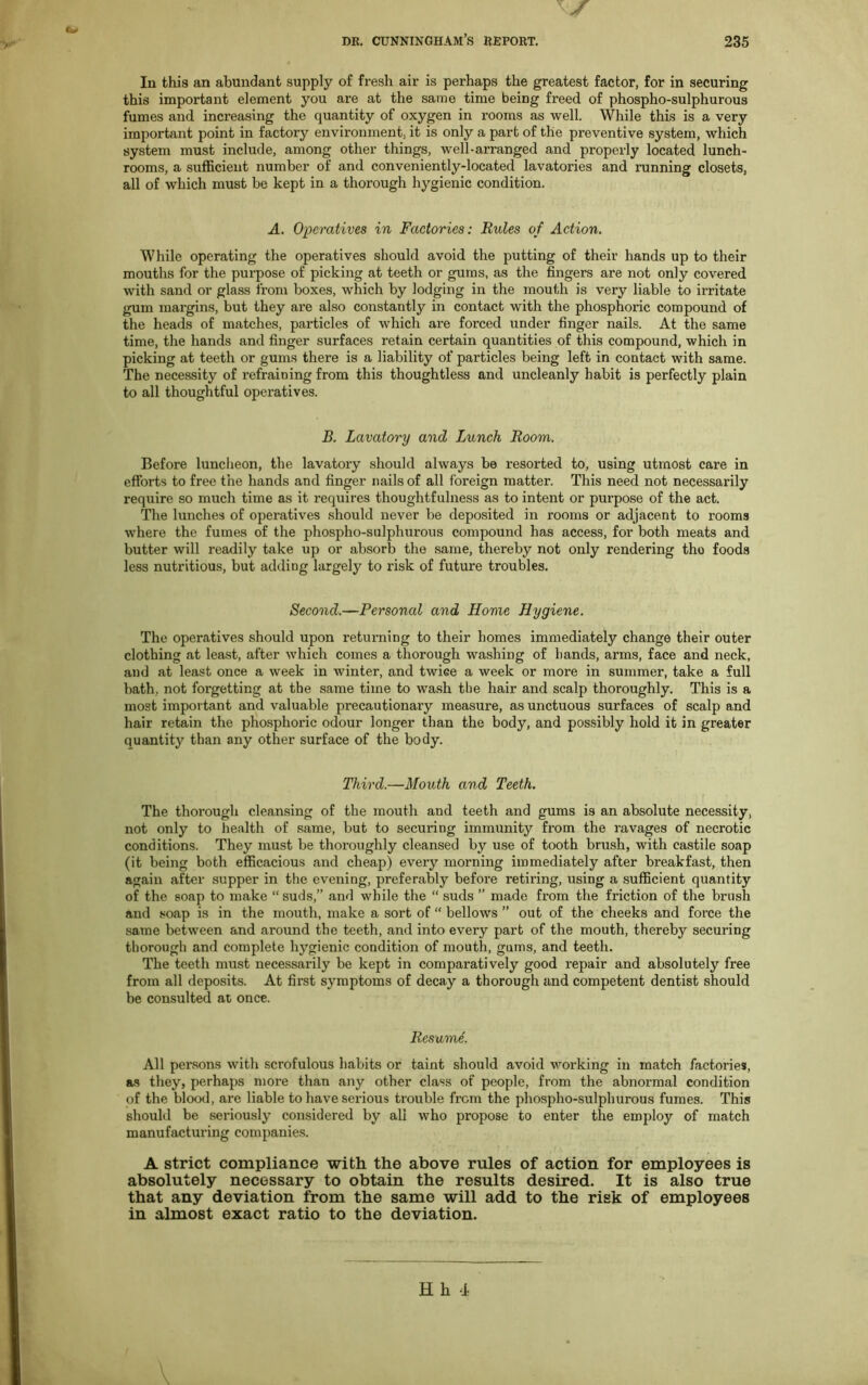 Cv dr. Cunningham’s report. 235 In this an abundant supply of fresh air is perhaps the greatest factor, for in securing this important element you are at the same time being freed of phospho-sulphurous fumes and increasing the quantity of oxygen in rooms as well. While this is a very important point in factory environment, it is only a part of the preventive system, which system must include, among other things, well-arranged and properly located lunch- rooms, a sufficient number of and conveniently-located lavatories and running closets, all of which must be kept in a thorough hygienic condition. A. Operatives in Factories: Rules of Action. While operating the operatives should avoid the putting of their hands up to their mouths for the purpose of picking at teeth or gums, as the fingers are not only covered with sand or glass from boxes, which by lodging in the mouth is very liable to irritate gum margins, but they are also constantly in contact with the phosphoric compound of the heads of matches, particles of which are forced under finger nails. At the same time, the hands and finger surfaces retain certain quantities of this compound, which in picking at teeth or gums there is a liability of particles being left in contact with same. The necessity of refraining from this thoughtless and uncleanly habit is perfectly plain to all thoughtful operatives. B. Lavatory and Lunch Room. Before luncheon, the lavatory should always be resorted to, using utmost care in efforts to free the hands and finger nails of all foreign matter. This need not necessarily require so much time as it requires thoughtfulness as to intent or purpose of the act. The lunches of operatives should never be deposited in rooms or adjacent to rooms where the fumes of the phospho-sulphurous compound has access, for both meats and butter will readily take up or absorb the same, thereby not only X'endering the foods less nutritious, but adding largely to risk of future troubles. Second.—Personal and Home Hygiene. The operatives should upon returning to their homes immediately change their outer clothing at least, after which comes a thorough washing of hands, arms, face and neck, and at least once a week in winter, and twice a week or more in summer, take a full bath, not forgetting at the same time to wash the hair and scalp thoroughly. This is a most important and valuable precautionary measure, as unctuous surfaces of scalp and hair retain the phosphoric odour longer than the body, and possibly hold it in greater quantity than any other surface of the body. Third.—Mouth and Teeth. The thorough cleansing of the mouth and teeth and gums is an absolute necessity, not only to health of same, but to securing immunity from the ravages of necrotic conditions. They must be thoroughly cleansed by use of tooth brush, with castile soap (it being both efficacious and cheap) every morning immediately after breakfast, then again after supper in the evening, preferably before retiring, using a sufficient quantity of the soap to make “ suds,” and while the “ suds ” made from the friction of the brush and soap is in the mouth, make a sort of “ bellows ” out of the cheeks and force the same between and around the teeth, and into every part of the mouth, thereby securing thorough and complete hygienic condition of mouth, gums, and teeth. The teeth must necessarily be kept in comparatively good repair and absolutely free from all deposits. At first symptoms of decay a thorough and competent dentist should be consulted at once. Resume. All persons with scrofulous habits or taint should avoid working in match factories, as they, perhaps more than any other class of people, from the abnormal condition of the blood, are liable to have serious trouble from the phospho-sulphurous fumes. This should be seriously considered by all who propose to enter the employ of match manufacturing companies. A strict compliance with the above rules of action for employees is absolutely necessary to obtain the results desired. It is also true that any deviation from the same will add to the risk of employees in almost exact ratio to the deviation.