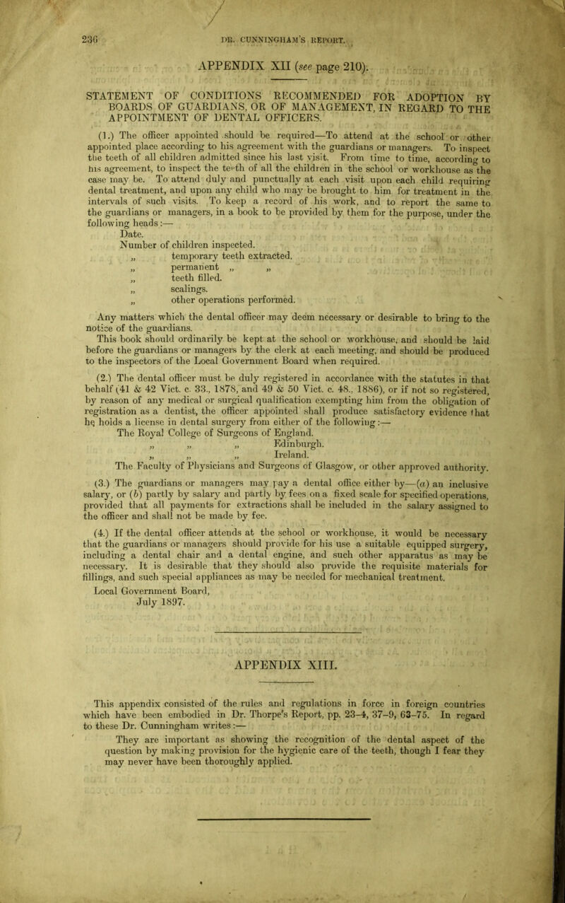 APPENDIX XII (see page 210). STATEMENT OF CONDITIONS RECOMMENDED FOR ADOPTION BY BOARDS OF GUARDIANS, OR OF MANAGEMENT, IN REGARD TO THE APPOINTMENT OF DENTAL OFFICERS. (1.) The officer appointed should be required—To attend at the school or other appointed place according to his agreement with the guardians or managers. To inspect the teeth of all children admitted since his last visit. From time to time, according to his agreement, to inspect the teeth of all the children in the school or workhouse as the case may be. To attend duly and punctually at each visit upon each child requiring dental treatment, and upon any child who may be brought to him for treatment in the intervals of such visits. To keep a record of his work, and to report the same to the guardians or managers, in a book to be provided by them for the purpose, under the following heads:— Date. Number of children inspected. „ temporary teeth extracted. „ permanent „ „ „ teeth filled. „ scalings. „ other operations performed. Any matters which the dental officer may deem necessary or desirable to bring to the notice of the guardians. This book should ordinarily be kept at the school or workhouse, and should be laid before the guardians or managers by the clerk at each meeting, and should be produced to the inspectors of the Local Government Board when required. (2.) The dental officer must be duly registered in accordance with the statutes in that behalf (41 & 42 Yict. c. 33., 1878, and 49 & 50 Viet. c. 48.. 1886), or if not so registered, by reason of any medical or surgical qualification exempting him from the obligation of registration as a dentist, the officer appointed shall produce satisfactory evidence that hq holds a license in dental surgery from either of the following:— The Royal College of Surgeons of England. „ „ „ Edinburgh. „ „ „ Ireland. The Faculty of Physicians and Surgeons of Glasgow, or other approved authority. (3.) The guardians or managers may pay a dental office either by—(a) an inclusive salary, or (b) partly by salary and partly by fees on a fixed scale for specified operations, provided that all payments for extractions shall be included in the salary assigned to the officer and shall not be made by fee. (4.) If the dental officer attends at the school or workhouse, it would be necessary that the guardians or managers should provide for his use a suitable equipped surgery, including a dental chair and a dental engine, and such other apparatus as may be necessary. It is desirable that they should also provide the requisite materials for fillings, and such special appliances as may be needed for mechanical treatment. Local Government Board, July 1897. APPENDIX XIII. This appendix consisted of the rules and regulations in force in foreign countries which have been embodied in Dr. Thorpe’s Report, pp. 23-4, 37-9, 63-75. In regard to these Dr. Cunningham writes:— They are important as showing the recognition of the dental aspect of the question by making provision for the hygienic care of the teeth, though I fear they may never have been thoroughly applied.