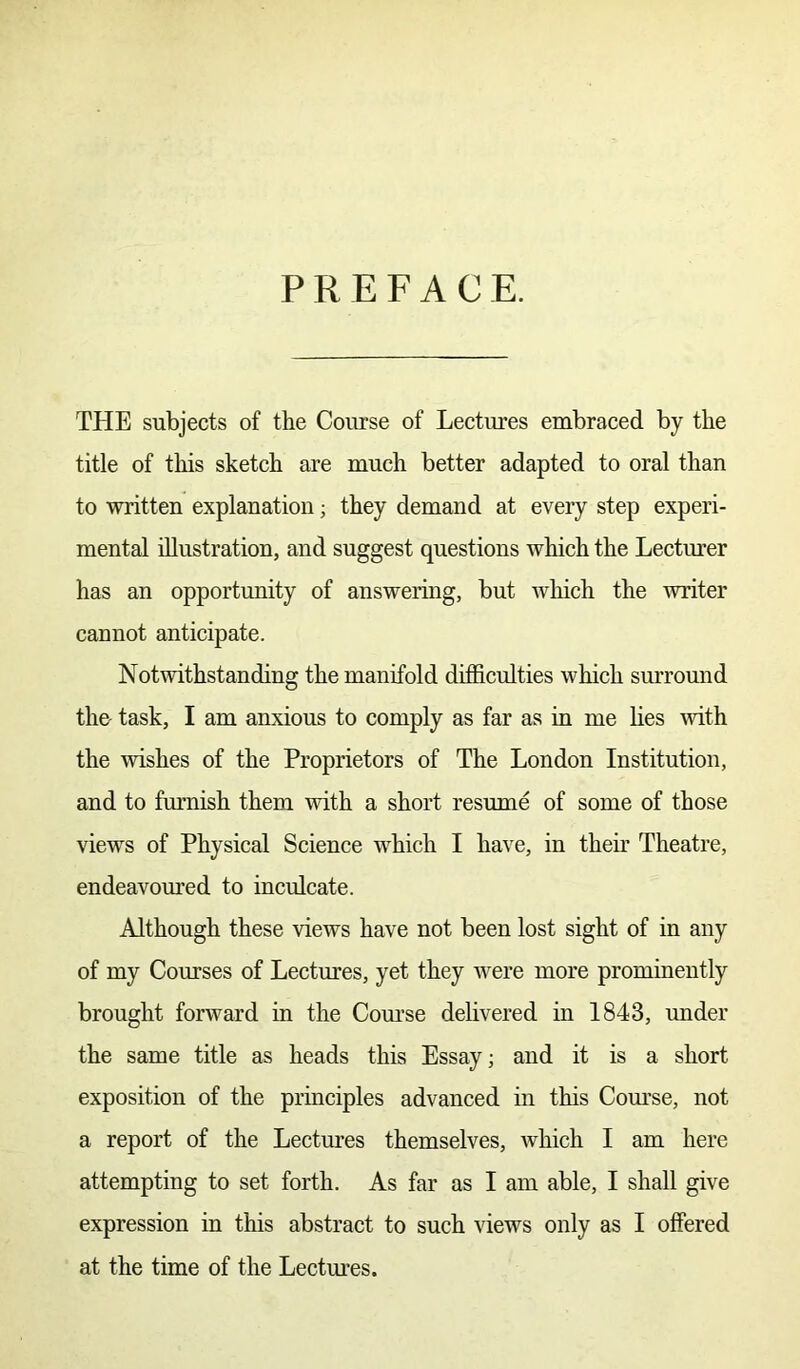 PREFACE. THE subjects of the Course of Lectures embraced by the title of this sketch are much better adapted to oral than to written explanation; they demand at every step experi- mental illustration, and suggest questions which the Lecturer has an opportunity of answering, but which the writer cannot anticipate. Notwithstanding the manifold difficulties which surround the- task, I am anxious to comply as far as in me lies with the wishes of the Proprietors of The London Institution, and to furnish them with a short resume of some of those views of Physical Science which I have, in their Theatre, endeavoured to inculcate. Although these views have not been lost sight of in any of my Courses of Lectures, yet they were more prominently brought forward in the Course delivered in 1843, under the same title as heads this Essay; and it is a short exposition of the principles advanced in this Course, not a report of the Lectures themselves, which I am here attempting to set forth. As far as I am able, I shall give expression in this abstract to such views only as I offered at the time of the Lectures.