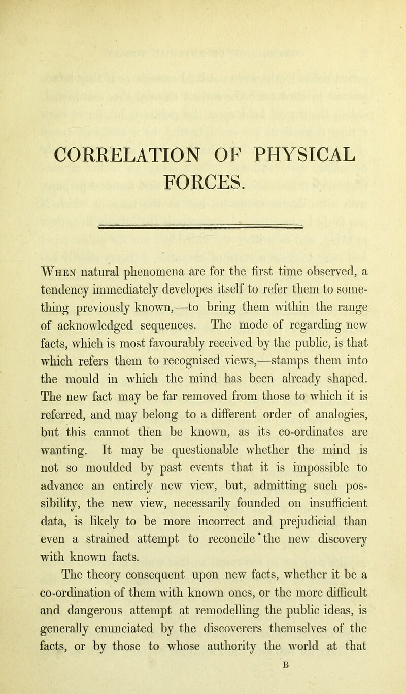 CORRELATION OF PHYSICAL FORCES. When natural phenomena are for the first time observed, a tendency immediately developes itself to refer them to some- thing previously known,—to bring them within the range of acknowledged sequences. The mode of regarding new facts, which is most favourably received by the public, is that which refers them to recognised views,—stamps them into the mould in which the mind has been already shaped. The new fact may be far removed from those to which it is referred, and may belong to a different order of analogies, but this cannot then be known, as its co-ordinates are wanting. It may be questionable whether the mind is not so moulded by past events that it is impossible to advance an entirely new view, but, admitting such pos- sibility, the new view, necessarily founded on insufficient data, is likely to be more incorrect and prejudicial than even a strained attempt to reconcile * the new discovery with known facts. The theory consequent upon new facts, whether it be a co-ordination of them with known ones, or the more difficult and dangerous attempt at remodelling the public ideas, is generally enunciated by the discoverers themselves of the facts, or by those to whose authority the world at that B