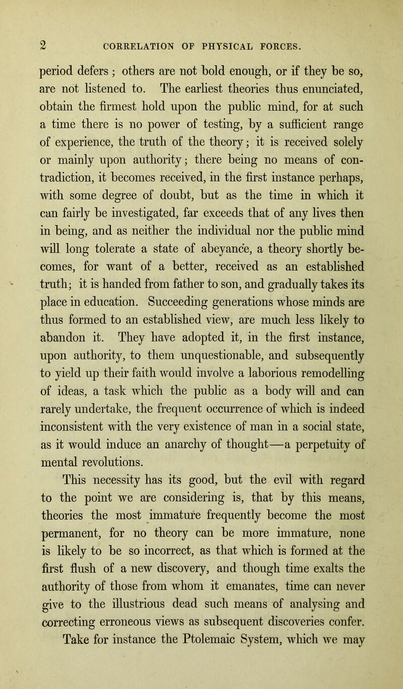 period defers ; others are not bold enough, or if they be so, are not listened to. The earliest theories thus enunciated, obtain the firmest hold upon the public mind, for at such a time there is no power of testing, by a sufficient range of experience, the truth of the theory; it is received solely or mainly upon authority; there being no means of con- tradiction, it becomes received, in the first instance perhaps, with some degree of doubt, but as the time in which it can fairly be investigated, far exceeds that of any lives then in being, and as neither the individual nor the public mind will long tolerate a state of abeyance, a theory shortly be- comes, for want of a better, received as an established truth; it is handed from father to son, and gradually takes its place in education. Succeeding generations whose minds are thus formed to an established view, are much less likely to abandon it. They have adopted it, in the first instance, upon authority, to them unquestionable, and subsequently to yield up their faith would involve a laborious remodelling of ideas, a task which the public as a body will and can rarely undertake, the frequent occurrence of which is indeed inconsistent with the very existence of man in a social state, as it would induce an anarchy of thought—a perpetuity of mental revolutions. This necessity has its good, but the evil with regard to the point we are considering is, that by this means, theories the most immature frequently become the most permanent, for no theory can be more immature, none is likely to be so incorrect, as that which is formed at the first flush of a new discovery, and though time exalts the authority of those from whom it emanates, time can never give to the illustrious dead such means of analysing and correcting erroneous views as subsequent discoveries confer. Take for instance the Ptolemaic System, which we may