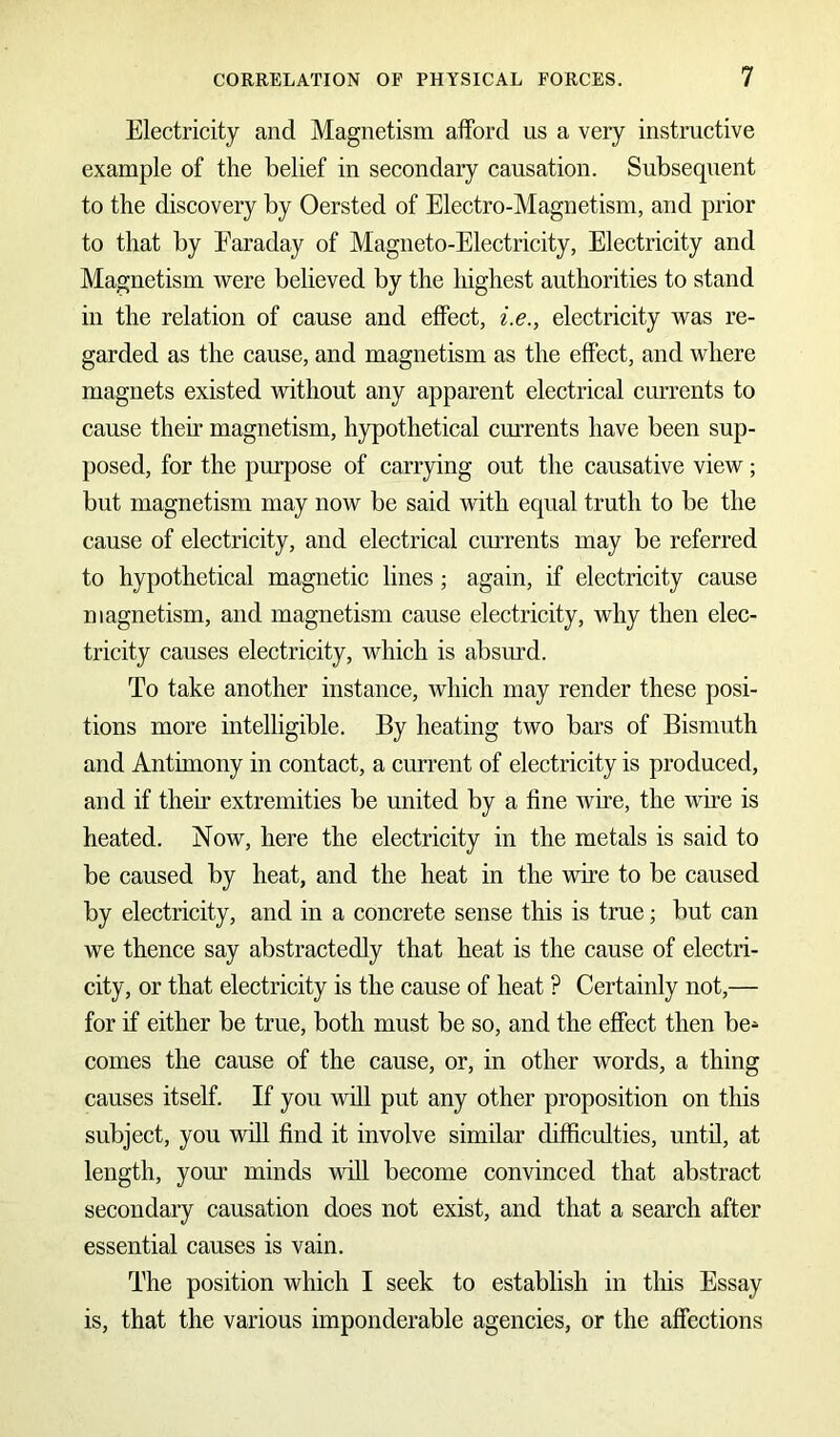 Electricity and Magnetism afford us a very instructive example of the belief in secondary causation. Subsequent to the discovery by Oersted of Electro-Magnetism, and prior to that by Faraday of Magneto-Electricity, Electricity and Magnetism were believed by the highest authorities to stand in the relation of cause and effect, i.e., electricity was re- garded as the cause, and magnetism as the effect, and where magnets existed without any apparent electrical currents to cause their magnetism, hypothetical currents have been sup- posed, for the purpose of carrying out the causative view; but magnetism may now be said with equal truth to be the cause of electricity, and electrical currents may be referred to hypothetical magnetic lines ; again, if electricity cause magnetism, and magnetism cause electricity, why then elec- tricity causes electricity, which is absurd. To take another instance, which may render these posi- tions more intelligible. By heating two bars of Bismuth and Antimony in contact, a current of electricity is produced, and if then* extremities be united by a fine wire, the wire is heated. Now, here the electricity in the metals is said to be caused by heat, and the heat in the wire to be caused by electricity, and in a concrete sense this is true; but can we thence say abstractedly that heat is the cause of electri- city, or that electricity is the cause of heat ? Certainly not,— for if either be true, both must be so, and the effect then be* comes the cause of the cause, or, in other words, a thing causes itself. If you will put any other proposition on this subject, you will find it involve similar difficulties, until, at length, your minds will become convinced that abstract secondary causation does not exist, and that a search after essential causes is vain. The position which I seek to establish in this Essay is, that the various imponderable agencies, or the affections