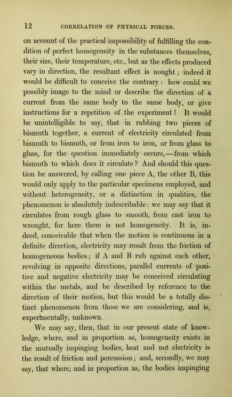 on account of the practical impossibility of fulfilling the con- dition of perfect homogeneity in the substances themselves, then size, their temperature, etc., but as the effects produced vary in direction, the resultant effect is nought; indeed it would be difficult to conceive the contrary : how could we possibly image to the mind or describe the direction of a current from the same body to the same body, or give instructions for a repetition of the experiment! It would be unintelligible to say, that in rubbing two pieces of bismuth together, a current of electricity circulated from bismuth to bismuth, or from non to non, or from glass to glass, for the question immediately occurs,—from which bismuth to which does it circulate ? And should this ques- tion be answered, by calling one piece A, the other B, this would only apply to the particular specimens employed, and without heterogeneity, or a distinction in qualities, the phenomenon is absolutely indescribable: we may say that it circulates from rough glass to smooth, from cast non to wrought, for here there is not homogeneity. It is, in- deed, conceivable that when the motion is continuous in a definite direction, electricity may result from the friction of homogeneous bodies; if A and B rub against each other, revolving in opposite directions, parallel currents of posi- tive and negative electricity may be conceived circulating within the metals, and be described by reference to the direction of then motion, but this would be a totally dis- tinct phenomenon from those we are considering, and is, experimentally, unknown. We may say, then, that in our present state of know- ledge, where, and in proportion as, homogeneity exists in the mutually impinging bodies, heat and not electricity is the result of friction and percussion ; and, secondly, we may say, that Avhere, and in proportion as, the bodies impinging