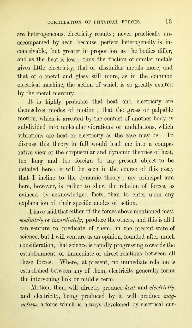 are heterogeneous, electricity results; never practically un- accompanied by heat, because perfect heterogeneity is in- conceivable, but greater in proportion as the bodies differ, and as the heat is less ; thus the friction of similar metals gives little electricity, that of dissimilar metals more, and that of a metal and glass still more, as in the common electrical machine, the action of which is so greatly exalted by the metal mercury. It is highly probable that heat and electricity are themselves modes of motion; that the gross or palpable motion, which is arrested by the contact of another body, is subdivided into molecular vibrations or undulations, which vibrations are heat or electricity as the case may be. To discuss this theory in full would lead me into a compa- rative view of the corpuscular and dynamic theories of heat, too long and too foreign to my present object to be detailed here: it will be seen in the course of this essay that I incline to the dynamic theory; my principal aim here, however, is rather to shew the relation of forces, as evinced by acknowledged facts, than to enter upon any explanation of their specific modes of action. I have said that either of the forces above mentioned may, mediately or immediately, produce the others, and this is all I can venture to predicate of them, in the present state of science, but I will venture as an opinion, founded after much consideration, that science is rapidly progressing towards the establishment of immediate or direct relations between all these forces. Where, at present, no immediate relation is established between any of them, electricity generally forms the intervening link or middle term. Motion, then, will directly produce heat and electricity, and electricity, being produced by it, will produce mag- netism, a force which is always developed by electrical cur-