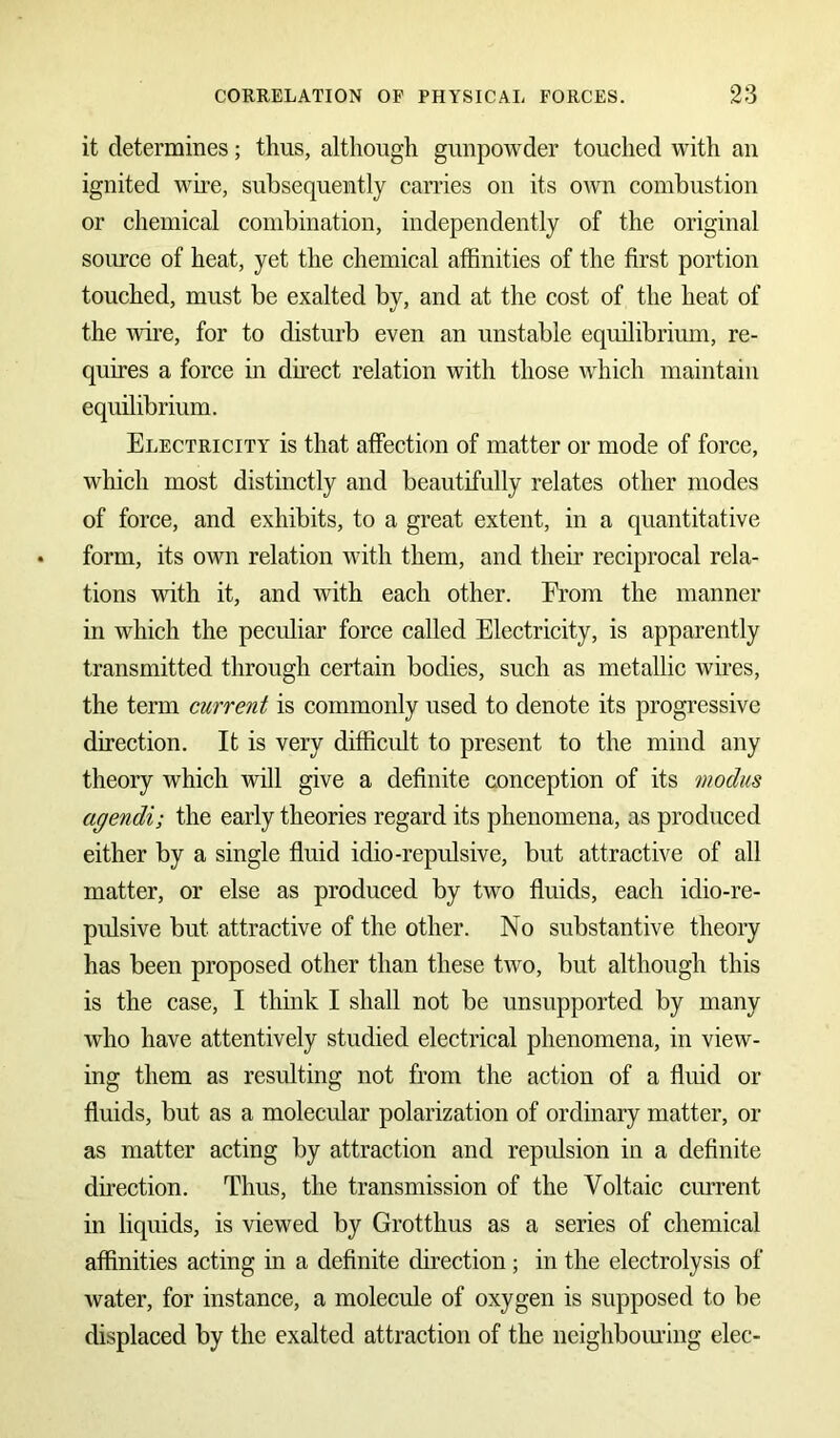 it determines; thus, although gunpowder touched with an ignited wire, subsequently carries on its own combustion or chemical combination, independently of the original source of heat, yet the chemical affinities of the first portion touched, must be exalted by, and at the cost of the heat of the wire, for to disturb even an unstable equilibrium, re- quires a force in direct relation with those which maintain equilibrium. Electricity is that affection of matter or mode of force, which most distinctly and beautifully relates other modes of force, and exhibits, to a great extent, in a quantitative form, its own relation with them, and their reciprocal rela- tions with it, and with each other. From the manner in which the peculiar force called Electricity, is apparently transmitted through certain bodies, such as metallic wires, the term current is commonly used to denote its progressive direction. It is very difficult to present to the mind any theory which will give a definite conception of its modus agendi; the early theories regard its phenomena, as produced either by a single fluid idio-repulsive, but attractive of all matter, or else as produced by two fluids, each idio-re- pulsive but attractive of the other. No substantive theory has been proposed other than these two, but although this is the case, I think I shall not be unsupported by many who have attentively studied electrical phenomena, in view- ing them as resulting not from the action of a fluid or fluids, but as a molecular polarization of ordinary matter, or as matter acting by attraction and repulsion in a definite direction. Thus, the transmission of the Voltaic current in liquids, is viewed by Grotthus as a series of chemical affinities acting in a definite direction; in the electrolysis of water, for instance, a molecule of oxygen is supposed to be displaced by the exalted attraction of the neighbouring elec-