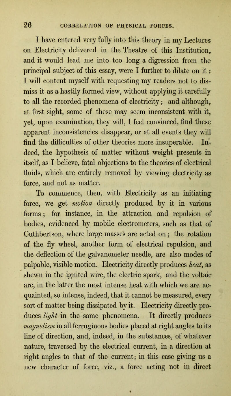 I have entered very fully into this theory in my Lectures on Electricity delivered in the Theatre of this Institution, and it would lead me into too long a digression from the principal subject of this essay, were I further to dilate on it: I will content myself with requesting my readers not to dis- miss it as a hastily formed view, without applying it carefully to all the recorded phenomena of electricity; and although, at first sight, some of these may seem inconsistent with it, yet, upon examination, they will, I feel convinced, find these apparent inconsistencies disappear, or at all events they will find the difficulties of other theories more insuperable. In- deed, the hypothesis of matter without weight presents in itself, as I believe, fatal objections to the theories of electrical fluids, which are entirely removed by viewing electricity as force, and not as matter. To commence, then, with Electricity as an initiating force, we get motion directly produced by it in various forms; for instance, in the attraction and repulsion of bodies, evidenced by mobile electrometers, such as that of Cuthbertson, where large masses are acted on; the rotation of the fly wheel, another form of electrical repulsion, and the deflection of the galvanometer needle, are also modes of palpable, visible motion. Electricity directly produces heat, as shewn in the ignited wire, the electric spark, and the voltaic arc, in the latter the most intense heat with which we are ac- quainted, so intense, indeed, that it cannot be measured, every sort of matter being dissipated by it. Electricity directly pro- duces light in the same phenomena. It directly produces magnetism in all ferruginous bodies placed at right angles to its line of direction, and, indeed, in the substances, of whatever nature, traversed by the electrical current, in a direction at right angles to that of the current; in this case giving us a new character of force, viz., a force acting not in direct