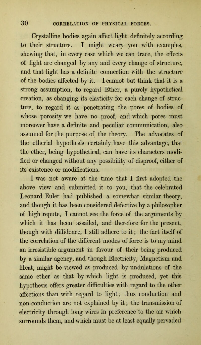 Crystalline bodies again affect light definitely according to their structure. I might weary you with examples, shewing that, in every case which we can trace, the effects of light are changed by any and every change of structure, and that light has a definite connection wTith the structure of the bodies affected by it. I cannot but think that it is a strong assumption, to regard Ether, a purely hypothetical creation, as changing its elasticity for each change of struc- ture, to regard it as penetrating the pores of bodies of whose porosity we have no proof, and which pores must moreover have a definite and peculiar communication, also assumed for the purpose of the theory. The advocates of the etherial hypothesis certainly have this advantage, that the ether, being hypothetical, can have its characters modi- fied or changed without any possibility of disproof, either of its existence or modifications. I was not aware at the time that I first adopted the above view and submitted it to you, that the celebrated Leonard Euler hail published a somewhat similar theory, and though it has been considered defective by a philosopher of high repute, I cannot see the force of the arguments by which it has been assailed, and therefore for the present, though with diffidence, I still adhere to it; the fact itself of the correlation of the different modes of force is to my mind an irresistible argument in favour of then’ being produced by a similar agency, and though Electricity, Magnetism and Heat, might be Hewed as produced by undulations of the same ether as that by which light is produced, yet this hypothesis offers greater difficulties with regard to the other affections than with regard to light; thus conduction and non-conduction are not explained by it; the transmission of electricity through long wires in preference to the air which surrounds them, and which must be at least equally pervaded