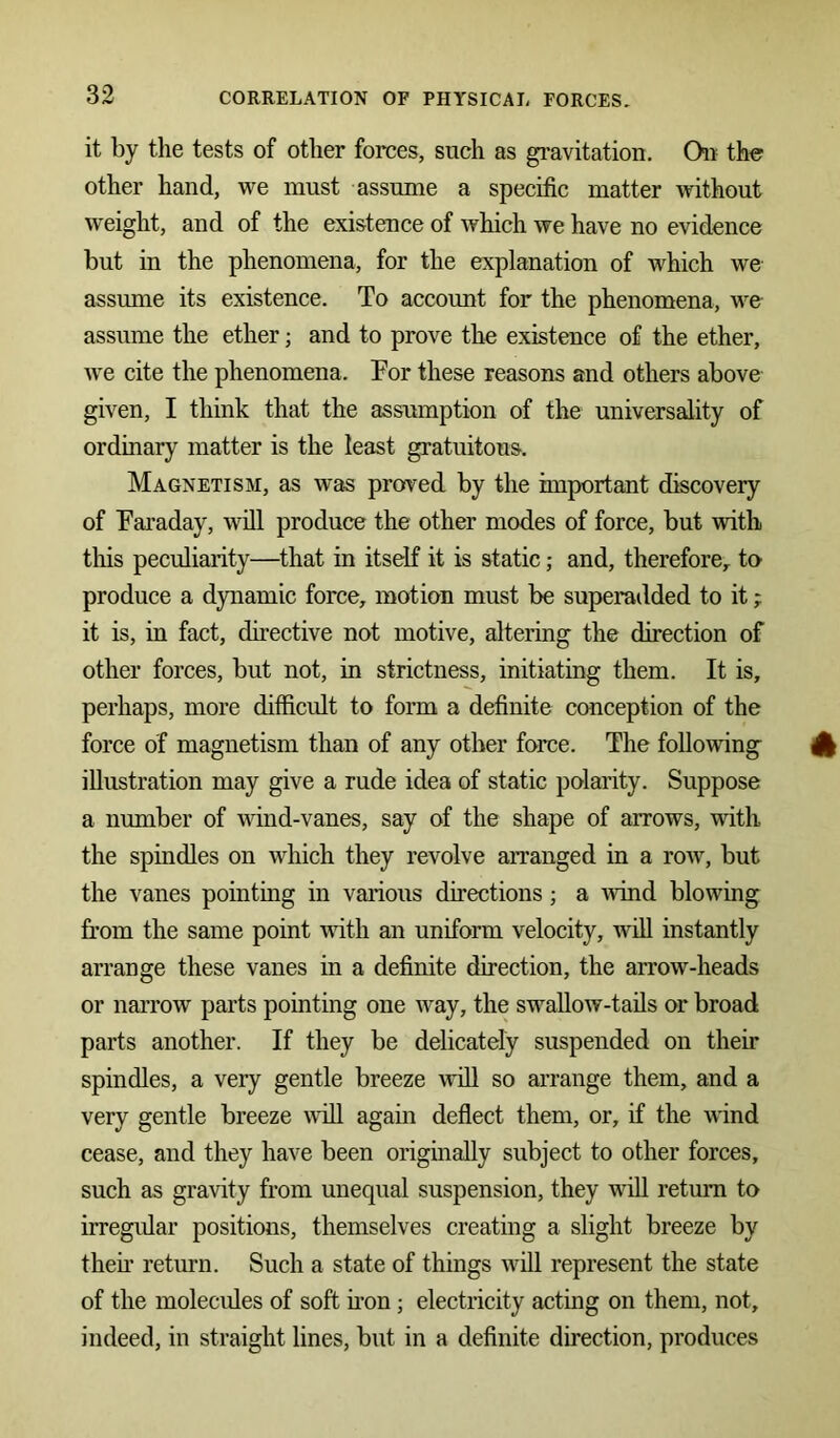 it by the tests of other forces, such as gravitation. On the other hand, we must assume a specific matter without weight, and of the existence of which we have no evidence but in the phenomena, for the explanation of which we assume its existence. To account for the phenomena, we assume the ether; and to prove the existence of the ether, we cite the phenomena. For these reasons and others above given, I think that the assumption of the universality of ordinary matter is the least gratuitous. Magnetism, as was proved by the important discovery of Faraday, will produce the other modes of force, but with this peculiarity—that in itself it is static; and, therefore,, to produce a dynamic force, motion must be superadded to it; it is, in fact, directive not motive, altering the direction of other forces, but not, in strictness, initiating them. It is, perhaps, more difficult to form a definite conception of the force of magnetism than of any other force. The following 41 illustration may give a rude idea of static polarity. Suppose a number of wind-vanes, say of the shape of arrows, with the spindles on which they revolve arranged in a row, but the vanes pointing in various directions; a wind blowing from the same point with an uniform velocity, will instantly arrange these vanes in a definite direction, the arrow-heads or narrow parts pointing one way, the swallow-tails or broad parts another. If they be delicately suspended on their spindles, a very gentle breeze will so arrange them, and a very gentle breeze will again deflect them, or, if the wind cease, and they have been originally subject to other forces, such as gravity from unequal suspension, they will return to irregular positions, themselves creating a slight breeze by then return. Such a state of things will represent the state of the molecules of soft non; electricity acting on them, not, indeed, in straight lines, but in a definite direction, produces