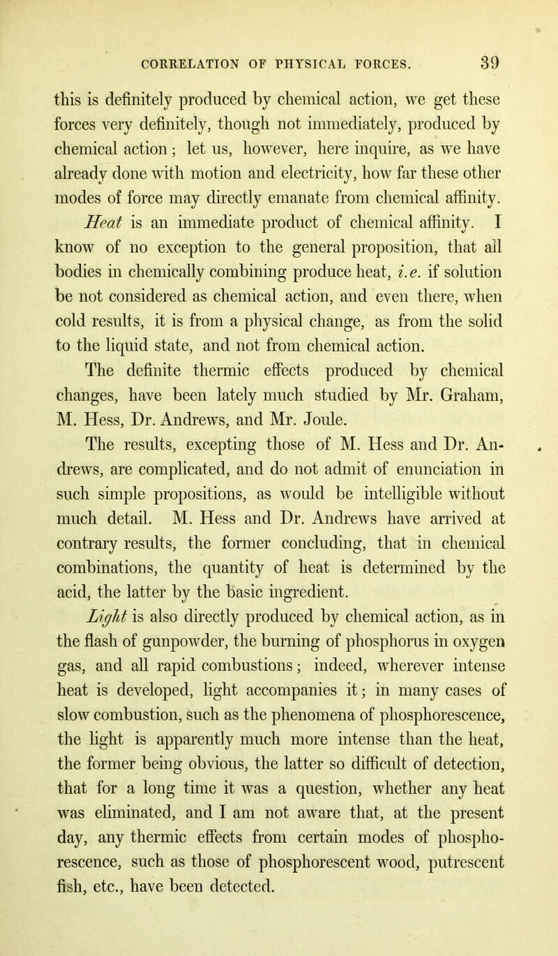 this is definitely produced by chemical action, we get these forces very definitely, though not immediately, produced by chemical action; let us, however, here inquire, as we have already done with motion and electricity, how far these other modes of force may directly emanate from chemical affinity. Heat is an immediate product of chemical affinity. I know of no exception to the general proposition, that ail bodies in chemically combining produce heat, i. e. if solution be not considered as chemical action, and even there, when cold results, it is from a physical change, as from the solid to the liquid state, and not from chemical action. The definite thermic effects produced by chemical changes, have been lately much studied by Mr. Graham, M. Hess, Dr. Andrews, and Mr. Joule. The results, excepting those of M. Hess and Dr. An- drews, are complicated, and do not admit of enunciation in such simple propositions, as would be intelligible without much detail. M. Hess and Dr. Andrews have arrived at contrary results, the former concluding, that in chemical combinations, the quantity of heat is determined by the acid, the latter by the basic ingredient. Light is also directly produced by chemical action, as in the flash of gunpowder, the burning of phosphorus in oxygen gas, and all rapid combustions; indeed, wherever intense heat is developed, light accompanies it; in many cases of slow combustion, such as the phenomena of phosphorescence, the light is apparently much more intense than the heat, the former being obvious, the latter so difficult of detection, that for a long time it was a question, whether any heat was eliminated, and I am not aware that, at the present day, any thermic effects from certain modes of phospho- rescence, such as those of phosphorescent wood, putrescent fish, etc., have been detected.