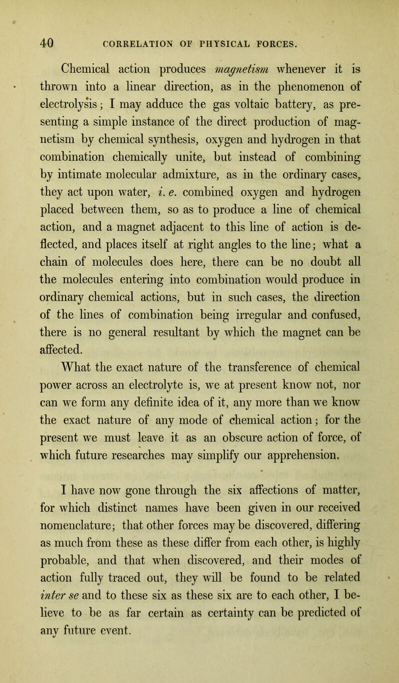 Chemical action produces magnetism whenever it is thrown into a linear direction, as in the phenomenon of electrolysis; I may adduce the gas voltaic battery, as pre- senting a simple instance of the direct production of mag- netism by chemical synthesis, oxygen and hydrogen in that combination chemically unite, but instead of combining by intimate molecular admixture, as in the ordinary cases, they act upon water, i. e. combined oxygen and hydrogen placed between them, so as to produce a line of chemical action, and a magnet adjacent to this line of action is de- flected, and places itself at right angles to the line; what a chain of molecules does here, there can be no doubt all the molecules entering into combination would produce in ordinary chemical actions, but in such cases, the direction of the lines of combination being irregular and confused, there is no general resultant by which the magnet can be affected. What the exact nature of the transference of chemical power across an electrolyte is, we at present know not, nor can we form any definite idea of it, any more than we know the exact nature of any mode of chemical action; for the present we must leave it as an obscure action of force, of which future researches may simplify our apprehension. I have now gone through the six affections of matter, for which distinct names have been given in our received nomenclature; that other forces maybe discovered, differing as much from these as these differ from each other, is highly probable, and that when discovered, and their modes of action fully traced out, they will be found to be related inter se and to these six as these six are to each other, I be- lieve to be as far certain as certainty can be predicted of any future event.