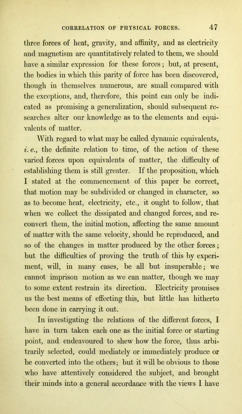 three forces of heat, gravity, and affinity, and as electricity and magnetism are quantitatively related to them, we should have a similar expression for these forces; but, at present, the bodies in which this parity of force has been discovered, though in themselves numerous, are small compared with the exceptions, and, therefore, this point can only be indi- cated as promising a generalization, should subsequent re- searches alter our knowledge as to the elements and equi- valents of matter. With regard to what may be called dynamic equivalents, i. e., the definite relation to time, of the action of these varied forces upon equivalents of matter, the difficulty of establishing them is still greater. If the proposition, which I stated at the commencement of this paper be correct, that motion may be subdivided or changed in character, so as to become heat, electricity, etc., it ought to follow, that when we collect the dissipated and changed forces, and re- convert them, the initial motion, affecting the same amount of matter with the same velocity, should be reproduced, and so of the changes in matter produced by the other forces; but the difficulties of proving the truth of this by experi- ment, will, in many cases, be all but insuperable; we cannot imprison motion as we can matter, though we may to some extent restrain its direction. Electricity promises us the best means of effecting this, but little has hitherto been done in carrying it out. In investigating the relations of the different forces, I have in turn taken each one as the initial force or stalling point, and endeavoured to shew how the force, thus arbi- trarily selected, could mediately or immediately produce or be converted into the others; but it will be obvious to those who have attentively considered the subject, and brought their minds into a general accordance with the views I have