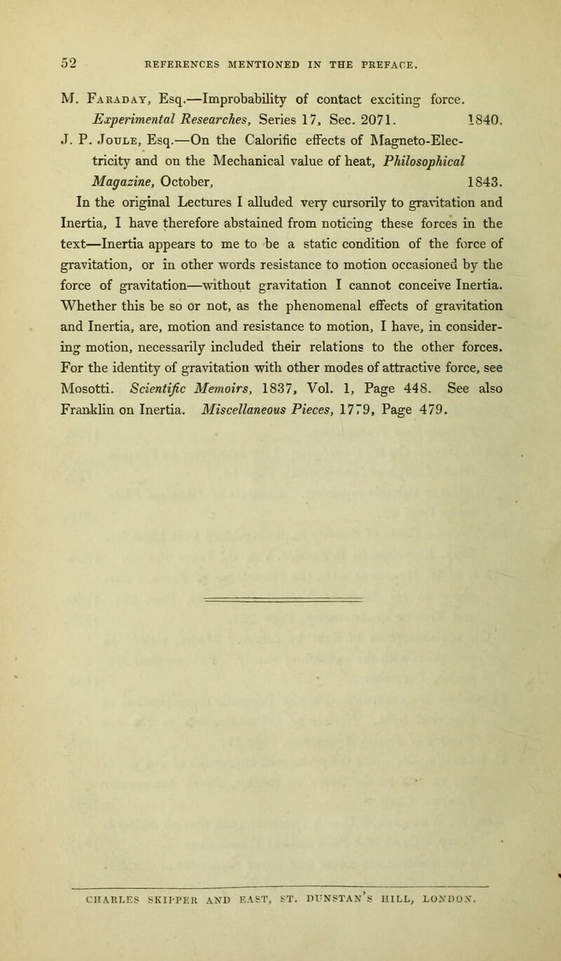 M. Faraday, Esq.—Improbability of contact exciting force. Experimental Researches, Series 17, Sec. 2071. 1840. J. P. Joule, Esq.—On the Calorific effects of Magneto-Elec- tricity and on the Mechanical value of heat. Philosophical Magazine, October, 1843. In the original Lectures I alluded very cursorily to gravitation and Inertia, I have therefore abstained from noticing these forces in the text—Inertia appears to me to be a static condition of the force of gravitation, or in other words resistance to motion occasioned by the force of gravitation—without gravitation I cannot conceive Inertia. Whether this be so or not, as the phenomenal effects of gravitation and Inertia, are, motion and resistance to motion, I have, in consider- ing motion, necessarily included their relations to the other forces. For the identity of gravitation with other modes of attractive force, see Mosotti. Scientific Memoirs, 1837, Vol. 1, Page 448. See also Franklin on Inertia. Miscellaneous Pieces, 1779, Page 479. CHARLES SKIPPER AND EAST, ST. DUNSTAN’s IIILL, LONDON.