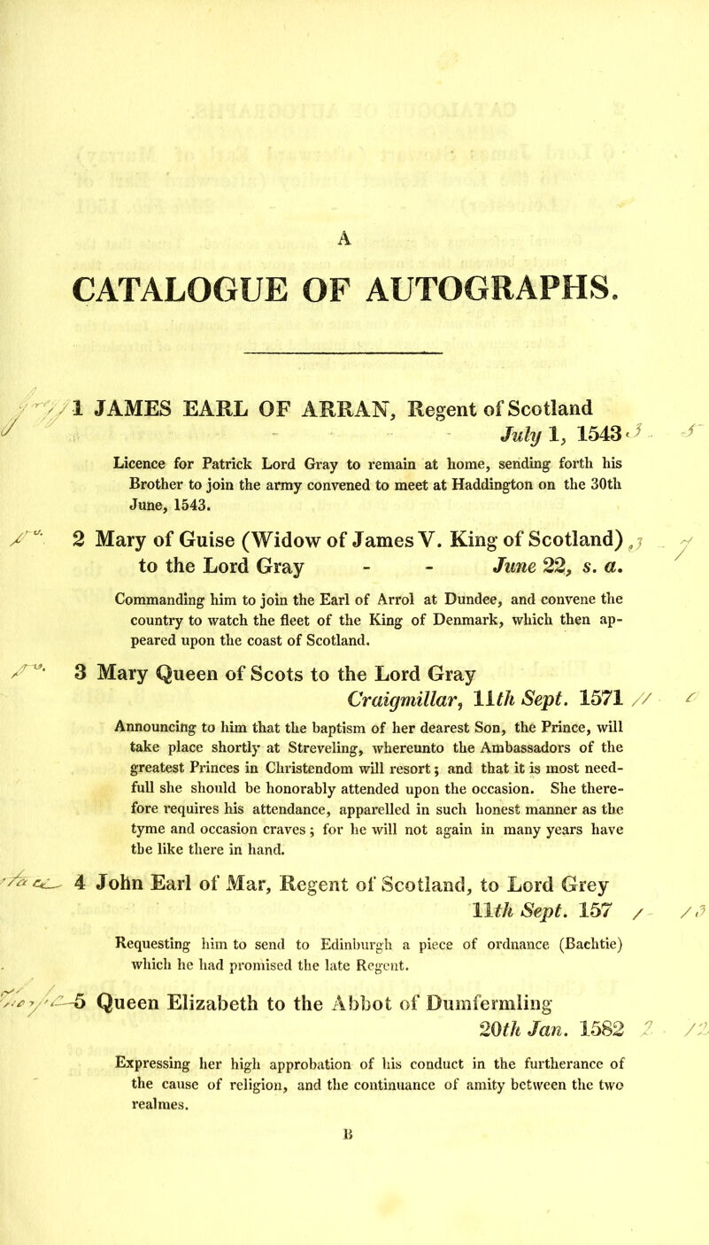 CATALOGUE OF AUTOGRAPHS. V JAMES EARL OF ARRAN, Regent of Scotland - Ja/y 1,1543'^ Licence for Patrick Lord Gray to remain at home, sending forth his Brother to join the army convened to meet at Haddington on the 30th June, 1543. 2 Mary of Guise (Widow of James V. King of Scotland) j ^ to the Lord Gray - - June 22, s. a. Commanding him to join the Earl of Arrol at Dundee, and convene the country to watch the fleet of the King of Denmark, which then ap- peared upon the coast of Scotland. 3 Mary Queen of Scots to the Lord Gray Craigmillar, lith Sept. 1571 // ^ Announcing to him that the baptism of her dearest Son, the Prince, will take place shortly at Streveling, whereunto the Ambassadors of the greatest Princes in Christendom will resort; and that it is most need- full she should be honorably attended upon the occasion. She there- fore requires his attendance, apparelled in such honest manner as the tyme and occasion craves; for he will not again in many years have the like there in hand. 4 John Earl of Mar, Regent of Scotland, to Lord Grey llthSept.1^7 / /.J Requesting him to send to Edinburgh a piece of ordnance (Bachtie) which he had promised the late Regent. / v/.iyv'-6 Queen Elizabeth to the Abbot of Duinferniling 20<* Jan. 1682 /.'i Expressing her high approbation of his conduct in the furtherance of the cause of religion, and the continuance of amity between the two realmes. li