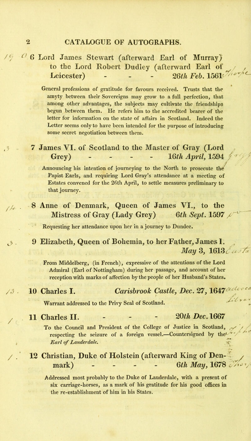 / ^^ 6 Lord James Stewart (afterward Earl of Murray} to the Lord Robert Dudley (afterward Earl of / y Leicester) - - - 26th Feb, General professions of gratitude for favours received. Trusts that the amyty between their Sovereigns may grow to a full perfection, that among other advantages, the subjects may cultivate the friendships begun between them. He refers him to the accredited bearer of the letter for information on the state of affairs in Scotland. Indeed the Letter seems only to have been intended for the purpose of introducing some secret negotiation between them. /A /d / / 7 James VI. of Scotland to the Master of Gray (Lord Grey) - _ _ _ 16^/^ April, 1594 / Announcing his intention of journepng to the North to prosecute th^ Papist Earls, and requiring Lord Gray’s attendance at a meeting of Estates convened for the 26th April, to settle measures preliminary to that journey. 8 Anne of Denmark, Queen of James VI., to the Mistress of Gray (Lady Grey) 6th Sept. 1597 / Requesting her attendance upon her in a journey to Dundee. 9 Elizabeth, Queen of Bohemia, to her Father, James I. May 2, 16136 7^ From Middelberg, (in French), expressive of the attentions of the Lord Admiral (Earl of Nottingham) during her passage, and account of her reception with marks of affection by the people of her Husband’s States, 10 Charles I. Warrant addressed to the Privy Seal of Scotland. Carisbrook Castle, Dec. 27,1647^^^'^'^ 11 Charles II. - - - 20itA Dec. 1667 To the Council and President of the College of Justice in Scotland, ^ '/ / respecting the seizure of a foreign vessel.—Countersigned by the'^^ V Earl of Lauderdale. 12 Christian, Duke of Holstein (afterward King of Den- mark) / Qth May, 1678 c V’-'V' Addressed most probably to the Duke of Lauderdale, with a present of six carriage-horses, as a mark of his gratitude for his good offices in the re-establishment of him in his States.