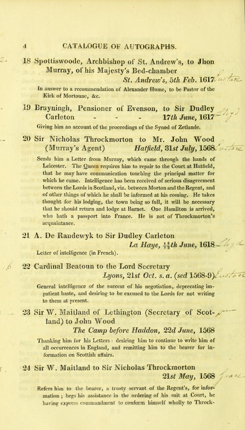 18 Spottiswoode, Archbishop of St. Andrew’s, to Jhon Murray, of his Majesty’s Bed-chamber ^  St. Andrew's, ^th Feb. 1617^ uj In answer to a recommendation of Alexander Hume, to be Pastor of the Kirk of Mortoune, &c. 19 Bmyningh, Pensioner of Evenson, to Sir Dudley ^ 7 Carleton - Vtith June, 1617^ Giving him an account of the proceedings of the Synod of Zetlande. 20 Sir Nicholas Throckmorton to Mr. John Wood (Murray’s Agent) Hatfield, Zlst July, 1568^ Sends him a Letter from Murray, which came through the hands of Leicester. The Queen requires him to repair to the Court at Hatfield, that he may have communication touching the principal matter for which he came. Intelligence has been received of serious disagreement between the Lords in Scotland, viz. between Morton and the Regent, and of other things of which he shall be informed at his coming. He takes thought for his lodging, the town being so full, it will be necessary that he should return and lodge at Barnet. One Hamilton is arrived, who hath a passport into France. He is not of Throckmorton’s acquaintance. 21 A. De Randewyk to Sir Dudley Carleton La Haye, ^^tli June, 1618^-- ^/ ^ Letter of intelligence (in French). . X 22 Cardinal Beatoun to the Lord Secretary Lyons, 21st Oct. s. a. (sed 1568-9)/4^'^i’^^ General intelligence of the success of his negotiation, deprecating im- patient haste, and desiring to be excused to the Lords for not writing to them at present. - - 23 Sir W. Maitland of Lethington (Secretary of Scot- land) to John Wood The Camp before Haddon, 22d June, 1568 Thanking him for his Letters ; desiring him to continue to write him of all occurrences in England, and remitting him to the bearer for in- formation on Scottish affairs. t 24 Sir W. Maitland to Sir Nicholas Throckmorton 21st May, 1568 Refers him to the bearer, a trusty servant of the Regent’s, for infoi*<i mation ; begs his assistance in the ordering of his suit at Court, he liaving express commandment to conform himself wholly to Throck-