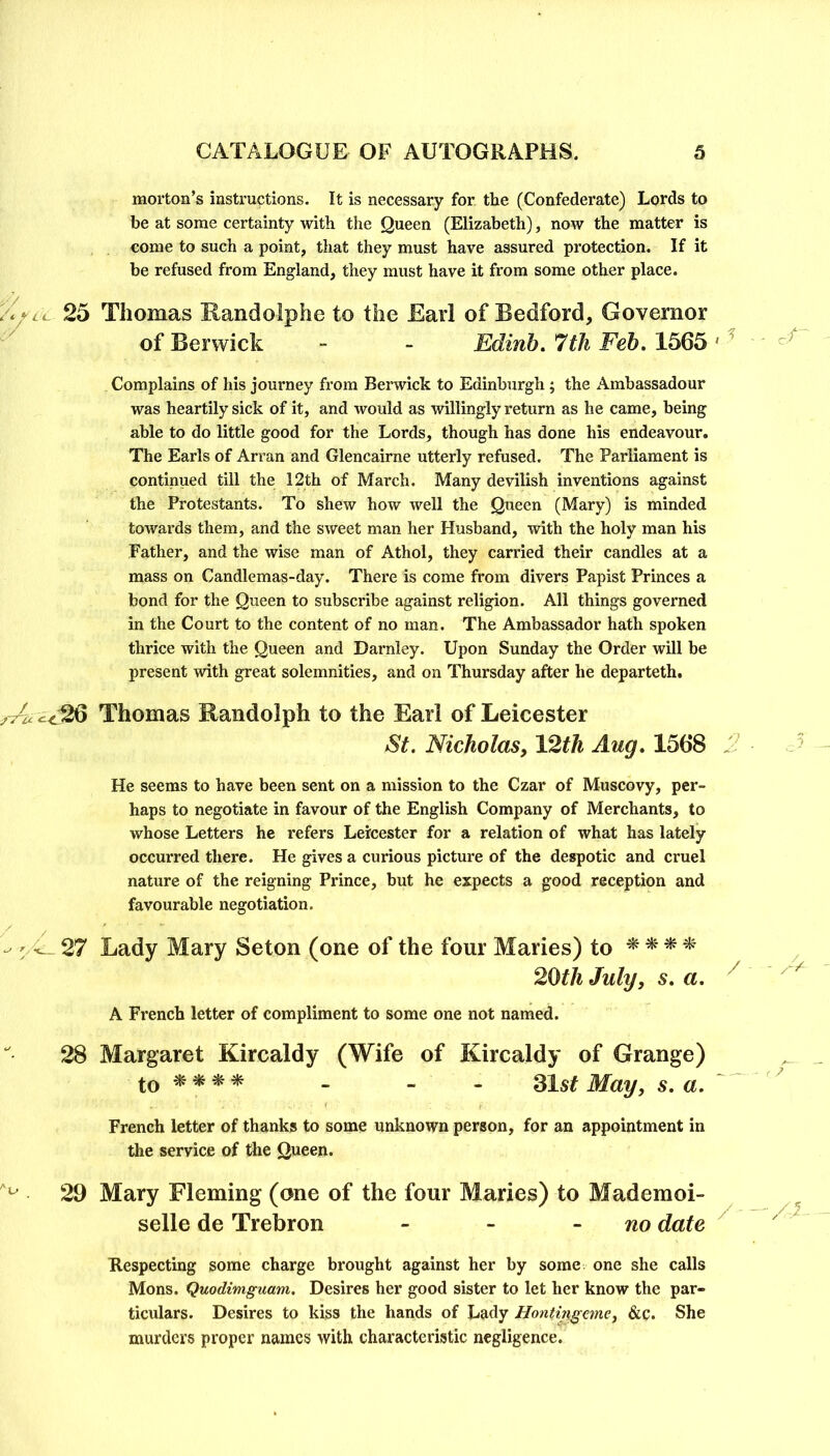 morton’s instructions. It is necessary for the (Confederate) Lords to be at some certainty with the Queen (Elizabeth), now the matter is come to such a point, that they must have assured protection. If it be refused from England, they must have it from some other place. Thomas Randolphe to the Earl of Bedford, Governor of Berwick - - Edinh. 7th Feb. 1565 Complains of his journey from Bemick to Edinburgh ; the x\mbassadour was heartily sick of it, and would as willingly return as he came, being able to do little good for the Lords, though has done his endeavour. The Earls of Arran and Glencairne utterly refused. The Parliament is continued till the 12th of March. Many devilish inventions against the Protestants. To shew how well the Queen (Mary) is minded towards them, and the sweet man her Husband, with the holy man his Father, and the wise man of Athol, they carried their candles at a mass on Candlemas-day. There is come from divers Papist Princes a bond for the Queen to subscribe against religion. All things governed in the Court to the content of no man. The Ambassador hath spoken thrice with the Queen and Darnley. Upon Sunday the Order will be present with great solemnities, and on Thursday after he departeth, Thomas Randolph to the Earl of Leicester St. Nicholas, 12th Aug. 1568 He seems to have been sent on a mission to the Czar of Muscovy, per- haps to negotiate in favour of the English Company of Merchants, to whose Letters he refers Leicester for a relation of what has lately occurred there. He gives a curious picture of the despotic and cruel nature of the reigning Prince, but he expects a good reception and favourable negotiation. Lady Mary Seton (one of the four Maries) to ^ ^ ^ * 20th July, s. a. A French letter of compliment to some one not named. Margaret Kircaldy (Wife of Kircaldy of Grange) to^^^* - - - Slst May, s. a. French letter of thanks to some unknown person, for an appointment in the service of the Queen. Mary Fleming (one of the four Maries) to Mademoi- selle de Trebron - - - no date Respecting some charge brought against her by some one she calls Mons. Quodimguam. Desires her good sister to let her know the par- ticulars. Desires to kiss the hands of Lady Hontingcme^ &c. She murders proper names with characteristic negligence.