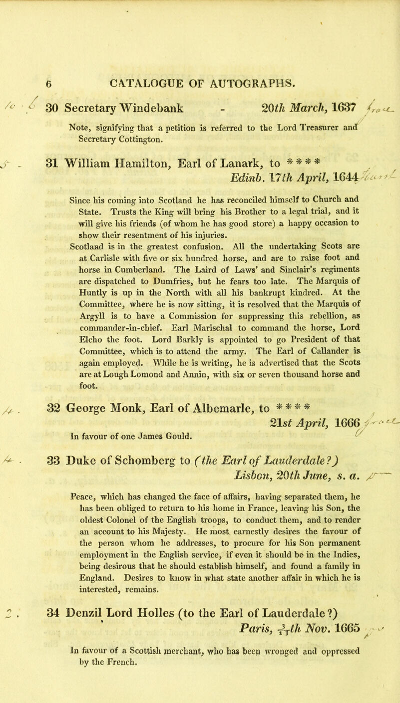 /c ■ ^ 3Q Secretary Windebank - 2Qtli March, Note, signifying that a petition is referred to the Lord Treasurer and Secretary Cottington. . 31 William Hamilton, Earl of Lanark, to ^ * Edinb. I7th April, 1644 - Since his coming into Scotland he has reconciled himself to Church and State. Trusts the King will bring his Brother to a legal trial, and it will give his friends (of whom he has good store) a happy occasion to show their resentment of his injuries. Scotland is in the greatest confusion. All the undertaking Scots are at Carlisle with five or six hundred horse, and are to raise foot and horse in Cumberland. The Laird of Laws’ and Sinclair’s regiments are dispatched to Dumfries, but he fears too late. The Marquis of Huntly is up in the North with all his bankrupt kindred. At the Committee, where he is now sitting, it is resolved that the Marquis of Argyll is to have a Commission for suppressing this rebellion, as commander-in-chief. Earl Marischal to command the horse. Lord Elcho the foot. Lord Barkly is appointed to go President of that Committee, which is to attend the army. The Earl of Callander is again employed. While he is writing, he is advertised that the Scots are at Lough Lomond and Annin, with six or seven thousand horse and foot. . 32 George Monk, Earl of Albemarle, to ^ ^ ^ 21st April, 1666^“ In favour of one James Gould. ^ ^ 33 Duke of Schomberg to (the Earl of Lauderdale ?) Lisbon, 2(Hh June, s, a, Peace, which has changed the face of affairs, having separated them, he has been obliged to return to his home in France, leaving his Son, the oldest Colonel of the English troops, to conduct them, and to render an account to his Majesty. He most earnestly desires the favour of the person whom he addresses, to procure for his Son permanent employment in the English service, if even it should be in the Indies, being desirous that he should establish himself, and found a family in England. Desires to know in what state another affair in which he is interested, remains. . 34 Denzil Lord Holies (to the Earl of Lauderdale?) Paris, fyth Nov, 1665 In favour of a Scottish merchant, who has been wronged and oppressed by the French.