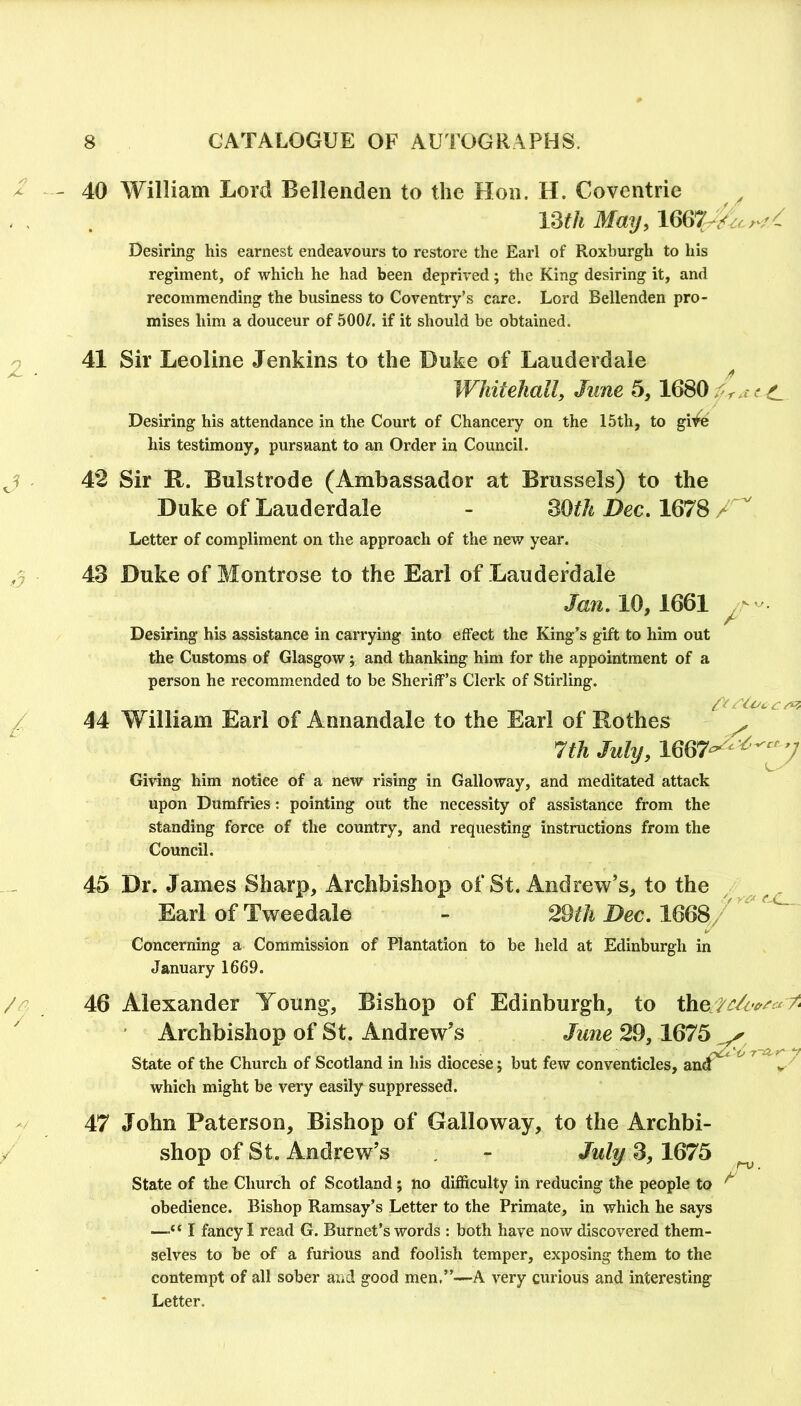 2 - ^ - / /' 40 41 42 43 44 45 46 47 William Lord Bellenden to the Hon. H. Coventrie 13^/« Mmj, 1667 Desiring his earnest endeavours to restore the Earl of Roxburgh to his regiment, of which he had been deprived; the King desiring it, and recommending the business to Coventry’s care. Lord Bellenden pro- mises him a douceur of 500/. if it should be obtained. Sir Leoline Jenkins to the Duke of Lauderdcile Whitehall, June 5,16S0 C Desiring his attendance in the Court of Chancery on the 15th, to gi^fe his testimony, pursuant to an Order in Council. Sir R. Bulstrode (Ambassador at Brussels) to the Duke of Lauderdale - SOth Dec, 1678 A' Letter of compliment on the approach of the new year. Duke of Montrose to the Earl of Lauderdale Jan. 10,1661 Desiring his assistance in carrying into effect the King’s gift to him out the Customs of Glasgow j and thanking him for the appointment of a person he recommended to be Sheriff’s Clerk of Stirling. William Earl of Annandale to the Earl of Rothes 4. c 7th July, 1667^^ Giving him notice of a new rising in Galloway, and meditated attack upon Dumfries; pointing out the necessity of assistance from the standing force of the country, and requesting instructions from the Council. Dr. James Sharp, Archbishop of St. Andrew’s, to the ^ ^ . Earl of Tweedale - 29«/t Dec. 1668/ Concerning a Commission of Plantation to be held at Edinburgh in January 1669. Alexander Young, Bishop of Edinburgh, to the 7^ ' Archbishop of St. Andrew’s June 29,1675 State of the Church of Scotland in his diocese j but few conventicles, which might be very easily suppressed. John Paterson, Bishop of Galloway, to the Archbi- shop of St. Andrew’s , - July 3,1675 ^ State of the Church of Scotland; no difliculty in reducing the people to ^ obedience. Bishop Ramsay’s Letter to the Primate, in which he says —I fancy I read G. Burnet’s words : both have now discovered them- selves to be of a furious and foolish temper, exposing them to the contempt of all sober and good men,”—A very curious and interesting Letter.