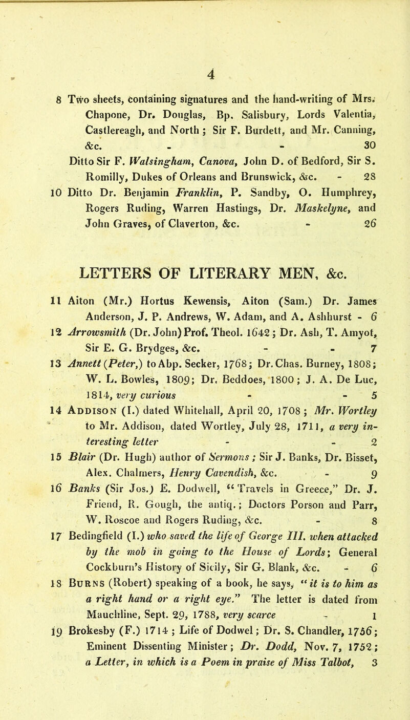 8 Two sheets, eontaiining signatures and the hand-writing of Mrs. Chapone, Dr, Douglas, Bp, Salisbury, Lords Valentia, Castlereagh, and North ; Sir F. Burdett, and Mr. Canning, &c. - - 30 Ditto Sir F. Walsingham^ Canova, John D. of Bedford, Sir S. Roniilly, Dukes of Orleans and Brunswick, &c. - 28 10 Ditto Dr. Benjamin Franklin^ P. Sandby, O. Humphrey, Rogers Ruding, Warren Hastings, Dr. Maskelyne, and John Graves, of Claverton, &c. - 26 LETTERS OF LITERARY MEN, &c. 11 Aiton (Mr.) Hortus Kewensis, Aiton (Sam.) Dr. James Anderson, J. P. Andrews, W. Adam, and A. Ashhurst - 6 12 Arrowsmith (Dr. John) Prof. Theol. 1642; Dr. Ash, T. Amyot, Sir E. G. Brydges, &c. - - 7 13 Annett {Peter^ to Abp. Seeker, 1768; Dr.Chas. Burney, 1808; W. L. Bowles, 1809; Hr, Beddoes, 1800; J. A. De Luc, 1814, ewnoMs - - 5 14 Addison (I.) dated Whitehall, April 20, 1708; Mr. Worthy ' to Mr. Addison, dated Wortley, July 28, 1711, a very in- tcresting letter - - 2 15 Blair (Dr. Hugh) author of Sermons ; Sir J. Banks, Dr. Bisset, Alex. Chalmers, Henry Cavendish^ &c. - - 9 16 Banks (Sir Jos.) £. Dodwell, Travels in Greece,” Dr. J. Friend, R. Gough, the antiq.; Doctors Person and Parr, W. Roscoe and Rogers Ruding, &c. - 8 17 Bedingtield (I.) who saved the life of George III, when attacked hy the mob in going to the House of Lords \ General Cockburn’s History of Sicily, Sir G. Blank, &c. - 6 18 Burns (Robert) speaking of a book, he says, it is to him as a right hand or a right eye!^ The letter is dated from Mauchline, Sept. 29, 1788, very scarce - 1 19 Brokesby (F.) 1714 ; Life of Dodwel; Dr. S. Chandler, 1756; Eminent Dissenting Minister; Dr, Dodd, Nov. 7, 1752; a Letter, in which is a Poem in praise of Miss Talbot, 3