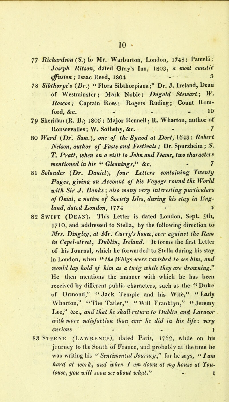 77 Richardson (S.) to Mr. Warburtoriji London, 1748; Pamela; Joseph Ritsoh, dated Gray’s Inn, 1803, a most caustic effusion; Isaac Reed, 1804 - ^ 78 Sibthorpe^s (Dr.) “ Flora Sibtliorpiana;” Dr. J. Ireland, Dean of Westminster; Mark Noble; Dugald Stewart; W, Roscoe; Captain Ross; Rogers Ruding; Count Rom- ford, &c. - - - 10 79 Sheridan (R. B.) I806; Major Rennell; R. Wharton, author of Ronscevalles; W. Sotheby, &c. , - 7 80 Ward (Dr. Sam.)^ one of the Synod at Dort, 1643; Robert Nelson, author of Fasts and Festivals ; Dr. Spurzheim ; S. T. Pratt, when on a visit to John and Dame, two characters mentioned in his ‘‘ Gleanings,&c. - 7 81 Solander (Dr, Daniel)^ four Letters containing Twenty Pages, giving an Account of his Voyage round the World with Sir J. Banks ; also many very interesting particulars of Othai, a native of Society Isles, during his stay in Eng- land, dated London, \J 7 ^ • 4 82 Swift (Dean). This Letter is dated London, Sept. 9tb, 1710, and addressed to Stella, by the following direction to' Mrs. Dinghy, at Mr. Curry s house, over against the Ram in Capel-street, Dublin^ Ireland, It forms the first Letter of his Journal, which he forwarded to Stella during his stay in London, when the Whigs were ravished to see him, and would lay hold of him as a twig while they are drowning** He then mentions the manner with which he has been received by different public characters, such as the Duke of Ormond,” “ Jack Temple and his Wife,’' “ Lady Wharton,” “The Tatler,” “Will Franklyn,” “Jeremy Lee,'' &c., and that he shall return to Dublin and Laracor iviih more satisfaction than ever he did in his life: very curious - - I 83 Sterne (Lawrence), dated Paris, 1762, while on his journey to the South of France, and probably at the time he was writing his ^^Sentimental Journey,” for he says, “ lam hard at work, and when / am down at my house at Tou- louse, you will soon see about what.** - 1