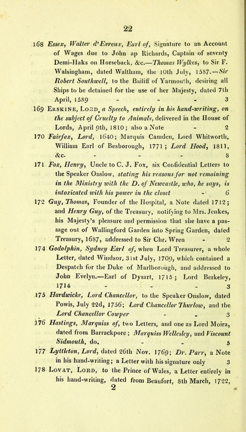 168 Essex, Waller d'Evreux\ Earl of^ Signature to an Account of Wages due to John ap Richards, Captain of seventy Demi-IIaks on Horseback, &c.—Thomas Wylkes, to Sir F. Walsingham, dated Waltham, the lOth Juiy, 1587.— Robert Southwell, to the Bailiff of Yarmouth, desiring all Ships to be detained for the use of her Majesty, dated 7th April, 1589 - - _ 3 169 Erskine, Loud^ a Speech, entirely in his hand-writing, on the subject of Cruelty to Animals, delivered in the House of Lords, April ptk, 1810; also a Note - 2 170 Fairfax, Lord, 1540; Marquis Camden, Lord Whitworth, William Earl of Besborough, 1771; Lord Hood, 1811, &c. - - - 8 171 Fox, Henry, Uncle to C. J. Fox, six Confidential Letters to the Speaker Onslow, stating his reasons for not remaining in the Ministry with the D, of Newcastle, who, he says, is intoxicated with his power in the closet -• 5 172 Guy, Thomas, Founder of the Hospital, a Note dated 1712; and Henry Guy, of the Treasury, notifying to Mrs. Jenkes, his Majesty’s pleasure and permission that she have a pas- sage out of Wallingford Garden into Spring Garden, dated • Treasury, l687j addressed to Sir Clir. Wren - 2 174 Godolphin, Sydney Earl of, when Lord Treasurer, a whole Letter, dated Windsor, 31st July, 1709, which contained a Despatch for the Duke of Marlborougli, and addressed to John Evelyn.—Earl of Dysart, 1715; Lord Berkeley, -1714 - - - 3 175 Hardwicke, Lord Chancellor, to the Speaker Onslow, dated Powis, July 22d, 1755; Lord Chancellor Thurlow, and the Lord Chancellor Cowper - - 3 i75 Hastings, Marquiss of, two Letters, and one as Lord Moira, dated from Barrackpore ; Marquiss Wellesley, and Viscount Sidmouth, do. - . 5 177 Lyttleton, Lord, ddicd 26th Nov. 1759; Dr. Parr, a Note in his hand-writing; a Letter with his signature only 3 178 Lovat, Lord, to the Prince of Wales, a Letter entirely in his hand-writing, dated from Beaufort, 8th March, 1722,